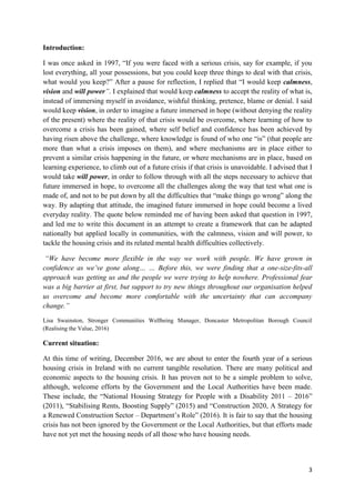 3
Introduction:
I was once asked in 1997, “If you were faced with a serious crisis, say for example, if you
lost everything, all your possessions, but you could keep three things to deal with that crisis,
what would you keep?” After a pause for reflection, I replied that “I would keep calmness,
vision and will power”. I explained that would keep calmness to accept the reality of what is,
instead of immersing myself in avoidance, wishful thinking, pretence, blame or denial. I said
would keep vision, in order to imagine a future immersed in hope (without denying the reality
of the present) where the reality of that crisis would be overcome, where learning of how to
overcome a crisis has been gained, where self belief and confidence has been achieved by
having risen above the challenge, where knowledge is found of who one “is” (that people are
more than what a crisis imposes on them), and where mechanisms are in place either to
prevent a similar crisis happening in the future, or where mechanisms are in place, based on
learning experience, to climb out of a future crisis if that crisis is unavoidable. I advised that I
would take will power, in order to follow through with all the steps necessary to achieve that
future immersed in hope, to overcome all the challenges along the way that test what one is
made of, and not to be put down by all the difficulties that “make things go wrong” along the
way. By adapting that attitude, the imagined future immersed in hope could become a lived
everyday reality. The quote below reminded me of having been asked that question in 1997,
and led me to write this document in an attempt to create a framework that can be adapted
nationally but applied locally in communities, with the calmness, vision and will power, to
tackle the housing crisis and its related mental health difficulties collectively.
“We have become more flexible in the way we work with people. We have grown in
confidence as we’ve gone along… … Before this, we were finding that a one-size-fits-all
approach was getting us and the people we were trying to help nowhere. Professional fear
was a big barrier at first, but support to try new things throughout our organisation helped
us overcome and become more comfortable with the uncertainty that can accompany
change.”
Lisa Swainston, Stronger Communities Wellbeing Manager, Doncaster Metropolitan Borough Council
(Realising the Value, 2016)
Current situation:
At this time of writing, December 2016, we are about to enter the fourth year of a serious
housing crisis in Ireland with no current tangible resolution. There are many political and
economic aspects to the housing crisis. It has proven not to be a simple problem to solve,
although, welcome efforts by the Government and the Local Authorities have been made.
These include, the “National Housing Strategy for People with a Disability 2011 – 2016”
(2011), “Stabilising Rents, Boosting Supply” (2015) and “Construction 2020, A Strategy for
a Renewed Construction Sector – Department’s Role” (2016). It is fair to say that the housing
crisis has not been ignored by the Government or the Local Authorities, but that efforts made
have not yet met the housing needs of all those who have housing needs.
 