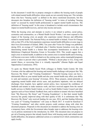 4
In this document I would like to propose strategies to address the housing needs of people
with related mental health difficulties whose needs are not currently being met. This includes
those who have “housing needs” as defined in the above mentioned documents, but this
document also broadens the definition of “housing needs” in terms of including “housing
needs” as assessed by mental health professionals to support mental health recovery. The
definition of “housing needs” in this sense is broadened to include social circumstances that
impact on mental health recovery, and not only income and assets.
While the housing crisis and attempts to resolve it are related to politics, social policy,
economics and communities, as a Mental Health Social Worker, I am most exposed to the
impact of the housing crisis on people who experience mental illnesses and difficulties
related to mental health. The National Policy on mental health in Ireland, Vision for Change,
tells us that 25% of the Irish population experience mental health difficulties at some stage in
their lives (Government of Ireland, 2006). Ten years after Vision for Change was published,
during 2016, an average of 7 individuals plus 3 families became homeless every day, and
deteriorating mental health is a feature that accompanies homelessness as stated at the
Ballyfermot Chapleizod Homeless Forum in November 2016. This would suggest that a
major crisis in mental health, in addition to the current crises in mental health and in housing,
will become even more visible in Ireland over the coming years, unless meaningful pragmatic
action is taken to prevent what is preventable. “Without a decent place to live, living with
mental illness, or recovering from it is virtually impossible” (Human Rights and Equal
Opportunities Commission, 1993).
To quote my Mental Health Social Work colleague in Dublin South Central, Mr John
Cowman, who has addressed the housing and mental health challenge with projects like “My
Recovery My Home” and “Creating Foundations”, “Stressful housing issues can have a
detrimental effect on your mental health and also your mental health may affect your ability
to seek and maintain your housing” (Cowman, 2012). These projects, aimed primirally at
supporting mental health rehab service users, and psychiatric inpatients, who are delayed
discharges from hospital, have applied current policy, have increased the confidence of
landlords and tenants to make tenancies work, and have received support from the mental
health services in Dublin South Central, as well as South Dublin County Council and other
agencies such as Focus Ireland. Feedback from, and in relation to tenants who have benefited
from “My Recovery My Home” and “Creating Foundations”, is that their mental health
recovery has greatly improved along with their quality of life. It is unfortunate that “My
Recovery My Home” only received funding for one year, 2014, and that funding following
two years of “Creating Foundations” will cease in March 2017. It would be beneficial if
“Creating Foundations” and other similar projects could continue along with what this
document proposes. Proposals in this document are intended to address the housing crisis on
a temporary basis, while the Government takes broader steps to addresses the housing crisis
via its policies mentioned in the introduction, by 2020. This document does not propose to
get rid of housing projects that already benefit those with housing needs and related mental
health difficulties, but proposes additional actions at a national level which communities can
apply locally.
 