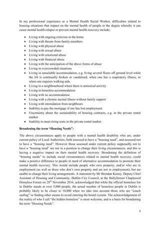 5
In my professional experience as a Mental Health Social Worker, difficulties related to
housing situations that impact on the mental health of people to the degree whereby it can
cause mental health relapse or prevent mental health recovery include;
 Living with ongoing criticism in the home
 Living with threats from family members
 Living with physical abuse
 Living with sexual abuse
 Living with emotional abuse
 Living with financial abuse
 Living with the anticipation of the above forms of abuse
 Living in overcrowded situations
 Living in unsuitable accommodation, e.g. living several floors off ground level while
the lift is continually broken or vandalised, when one has a respiratory illness, or
when one requires walking aids.
 Living in a neighbourhood where there is antisocial activity
 Living in homeless accommodation
 Living with no accommodation
 Living with a chronic mental illness without family support
 Living with intimidation from neighbours
 Inability to pay the mortgage if one has lost employment
 Uncertainty about the sustainability of housing contracts, e.g. in the private rental
market
 Inability to meet rising rents in the private rental market
Broadening the term “Housing Needs”:
The above circumstances apply to people with a mental health disability who are, under
current policy of Local Authorities, both assessed to have a “housing need”, and assessed not
to have a “housing need”. However those assessed under current policy supposedly not to
have a “housing need” are not in a position to change their living circumstances, and this is
having a negative impact on their mental health recovery. Broadening the definition of
“housing needs” to include social circumstances related to mental health recovery, could
make a positive difference to people in need of alternative accommodation to promote their
mental health recovery. This would include people who own property, and/or who are in
employment (as well as those who don’t own property and are not in employment), but are
unable to change their living arrangements. A statement by Mr Brendan Kenny, Deputy Chief
Assistant of Housing and Community, Dublin City Council, at the Ballyfermot Chapleizod
Homeless Forum on 28th
November 2016, acknowledged that while the official homeless list
in Dublin stands at over 5,000 people, the actual number of homeless people in Dublin is
probably likely to be closer to 10,000 when we take into account those who are “couch
surfing” or finding other means to avoid entering the hostel system. The acknowledgement of
the reality of who I call “the hidden homeless” is most welcome, and is a basis for broadening
the term “Housing Needs”.
 