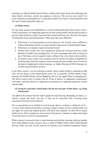 6
Currently as a Mental Health Social Worker working with clients faced with challenges like
those listed in the above section, key questions to ask are, “Do you own your home? Is it
Local Authority accommodation or is it privately rented? Let’s look at some possibilities and
how each situation generally works out.
(1) Home owner:
If it has been assessed and established by a mental health professional that a home owner’s
living circumstances are impacting negatively on their mental health, and the person needs to
get out of that situation in order to promote their mental health recovery, they have the option
of selling their home and buying another. Where does this cause difficulty?
 If the home is co-owned and the co-owner refuses to sell. In many cases a difficult or
violent relationship with the co-owner could be at the source of mental health relapse.
 If the house is in negative equity and cannot be sold.
 Several home owners have lost employment during the recession and have found
themselves unable to pay mortgage fees. As well as mortgage debt, there is interest to
pay. If the house is also in negative equity, selling to buy a new home is not an option.
 If someone owns, or part owns a property, they do not have the option of applying for
social housing. Therefore without a social housing reference number, they do not have
the option of applying for charity housing, e.g. Sophia Housing or HAIL Housing, nor
can they access homeless services.
In the above section I am not referring to people whose mental health is impacted by debt
only. Several clients of the mental health service are in situations of debt related to their
housing, and MABS (Money Advice Budgeting Service) do support them in managing this.
The above section refers to people who are living in abusive or unpleasant circumstances
with others, and these abusive or unpleasant circumstances are impacting negatively on their
mental health.
(2) Living in a privately owned home, but do not own part of this home, e.g. living
with parents.
Any adult in this situation has the right to apply for social housing. Depending on means, i.e.
income, savings and assets, one may or may not be successful with a housing needs
assessment from their Local Authority.
If it is assessed that one is entitled to social housing, there is currently a waiting list of 10 –
12 years. If the situation in the home is causing a negative impact on one’s mental health, one
can apply for social and medical priority with their local authority via their GP or mental
health service. This is another list, but in terms of the person’s situation, it reduces the length
of time they have to wait for accommodation.
When a person is assessed to have a social housing need and has a housing reference number
from South Dublin County Council, and is a client of Dublin South Central Mental Health
Services, HSE, one may, for the moment, be referred to the Creating Foundations Project,
 