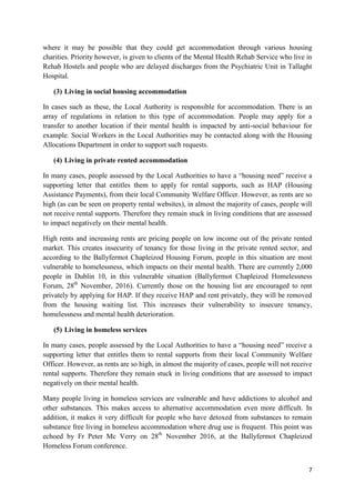 7
where it may be possible that they could get accommodation through various housing
charities. Priority however, is given to clients of the Mental Health Rehab Service who live in
Rehab Hostels and people who are delayed discharges from the Psychiatric Unit in Tallaght
Hospital.
(3) Living in social housing accommodation
In cases such as these, the Local Authority is responsible for accommodation. There is an
array of regulations in relation to this type of accommodation. People may apply for a
transfer to another location if their mental health is impacted by anti-social behaviour for
example. Social Workers in the Local Authorities may be contacted along with the Housing
Allocations Department in order to support such requests.
(4) Living in private rented accommodation
In many cases, people assessed by the Local Authorities to have a “housing need” receive a
supporting letter that entitles them to apply for rental supports, such as HAP (Housing
Assistance Payments), from their local Community Welfare Officer. However, as rents are so
high (as can be seen on property rental websites), in almost the majority of cases, people will
not receive rental supports. Therefore they remain stuck in living conditions that are assessed
to impact negatively on their mental health.
High rents and increasing rents are pricing people on low income out of the private rented
market. This creates insecurity of tenancy for those living in the private rented sector, and
according to the Ballyfermot Chapleizod Housing Forum, people in this situation are most
vulnerable to homelessness, which impacts on their mental health. There are currently 2,000
people in Dublin 10, in this vulnerable situation (Ballyfermot Chapleizod Homelessness
Forum, 28th
November, 2016). Currently those on the housing list are encouraged to rent
privately by applying for HAP. If they receive HAP and rent privately, they will be removed
from the housing waiting list. This increases their vulnerability to insecure tenancy,
homelessness and mental health deterioration.
(5) Living in homeless services
In many cases, people assessed by the Local Authorities to have a “housing need” receive a
supporting letter that entitles them to rental supports from their local Community Welfare
Officer. However, as rents are so high, in almost the majority of cases, people will not receive
rental supports. Therefore they remain stuck in living conditions that are assessed to impact
negatively on their mental health.
Many people living in homeless services are vulnerable and have addictions to alcohol and
other substances. This makes access to alternative accommodation even more difficult. In
addition, it makes it very difficult for people who have detoxed from substances to remain
substance free living in homeless accommodation where drug use is frequent. This point was
echoed by Fr Peter Mc Verry on 28th
November 2016, at the Ballyfermot Chapleizod
Homeless Forum conference.
 
