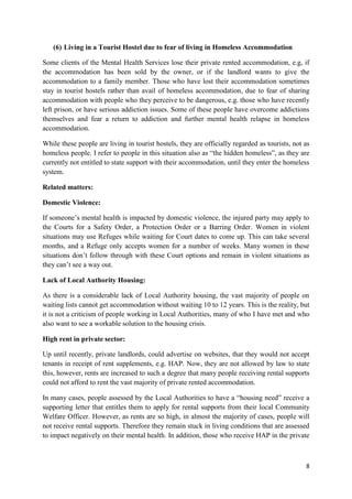8
(6) Living in a Tourist Hostel due to fear of living in Homeless Accommodation
Some clients of the Mental Health Services lose their private rented accommodation, e.g, if
the accommodation has been sold by the owner, or if the landlord wants to give the
accommodation to a family member. Those who have lost their accommodation sometimes
stay in tourist hostels rather than avail of homeless accommodation, due to fear of sharing
accommodation with people who they perceive to be dangerous, e.g. those who have recently
left prison, or have serious addiction issues. Some of these people have overcome addictions
themselves and fear a return to addiction and further mental health relapse in homeless
accommodation.
While these people are living in tourist hostels, they are officially regarded as tourists, not as
homeless people. I refer to people in this situation also as “the hidden homeless”, as they are
currently not entitled to state support with their accommodation, until they enter the homeless
system.
Related matters:
Domestic Violence:
If someone’s mental health is impacted by domestic violence, the injured party may apply to
the Courts for a Safety Order, a Protection Order or a Barring Order. Women in violent
situations may use Refuges while waiting for Court dates to come up. This can take several
months, and a Refuge only accepts women for a number of weeks. Many women in these
situations don’t follow through with these Court options and remain in violent situations as
they can’t see a way out.
Lack of Local Authority Housing:
As there is a considerable lack of Local Authority housing, the vast majority of people on
waiting lists cannot get accommodation without waiting 10 to 12 years. This is the reality, but
it is not a criticism of people working in Local Authorities, many of who I have met and who
also want to see a workable solution to the housing crisis.
High rent in private sector:
Up until recently, private landlords, could advertise on websites, that they would not accept
tenants in receipt of rent supplements, e.g. HAP. Now, they are not allowed by law to state
this, however, rents are increased to such a degree that many people receiving rental supports
could not afford to rent the vast majority of private rented accommodation.
In many cases, people assessed by the Local Authorities to have a “housing need” receive a
supporting letter that entitles them to apply for rental supports from their local Community
Welfare Officer. However, as rents are so high, in almost the majority of cases, people will
not receive rental supports. Therefore they remain stuck in living conditions that are assessed
to impact negatively on their mental health. In addition, those who receive HAP in the private
 