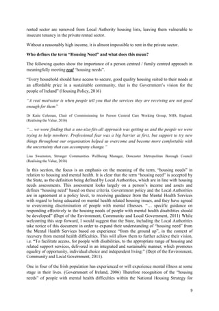 9
rented sector are removed from Local Authority housing lists, leaving them vulnerable to
insecure tenancy in the private rented sector.
Without a reasonably high income, it is almost impossible to rent in the private sector.
Who defines the term “Housing Need” and what does this mean?
The following quotes show the importance of a person centred / family centred approach in
meaningfully meeting real “housing needs”.
“Every household should have access to secure, good quality housing suited to their needs at
an affordable price in a sustainable community, that is the Government’s vision for the
people of Ireland” (Housing Policy, 2016)
“A real motivator is when people tell you that the services they are receiving are not good
enough for them”
Dr Katie Coleman, Chair of Commissioning for Person Centred Care Working Group, NHS, England.
(Realising the Value, 2016)
“… we were finding that a one-size-fits-all approach was getting us and the people we were
trying to help nowhere. Professional fear was a big barrier at first, but support to try new
things throughout our organisation helped us overcome and become more comfortable with
the uncertainty that can accompany change.”
Lisa Swainston, Stronger Communities Wellbeing Manager, Doncaster Metropolitan Borough Council
(Realising the Value, 2016)
In this section, the focus is an emphasis on the meaning of the term, “housing needs” in
relation to housing and mental health. It is clear that the term “housing need” is accepted by
the State, as the definition being defined by Local Authorities, which are in line with housing
needs assessments. This assessment looks largely on a person’s income and assets and
defines “housing need” based on these criteria. Government policy and the Local Authorities
are in agreement at a policy level, to receiving guidance from the Mental Health Services
with regard to being educated on mental health related housing issues, and they have agreed
to overcoming discrimination of people with mental illnesses. “… specific guidance on
responding effectively to the housing needs of people with mental health disabilities should
be developed” (Dept of the Environment, Community and Local Government, 2011) While
welcoming this step forward, I would suggest that the State, including the Local Authorities
take notice of this document in order to expand their understanding of “housing need” from
the Mental Health Services based on experience “from the ground up”, in the context of
recovery from mental health difficulties. This will allow them to further achieve their vision,
i.e. “To facilitate access, for people with disabilities, to the appropriate range of housing and
related support services, delivered in an integrated and sustainable manner, which promotes
equality of opportunity, individual choice and independent living.” (Dept of the Environment,
Community and Local Government, 2011).
One in four of the Irish population has experienced or will experience mental illness at some
stage in their lives. (Government of Ireland, 2006) Therefore recognition of the “housing
needs” of people with mental health difficulties within the National Housing Strategy for
 