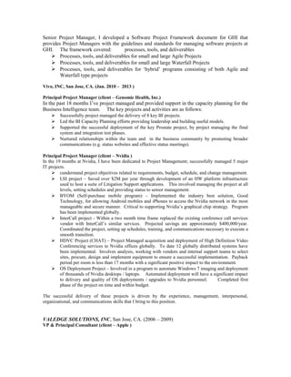 Senior Project Manager, I developed a Software Project Framework document for GHI that
provides Project Managers with the guidelines and standards for managing software projects at
GHI. The framework covered: processes, tools, and deliverables
 Processes, tools, and deliverables for small and large Agile Projects
 Processes, tools, and deliverables for small and large Waterfall Projects
 Processes, tools, and deliverables for ‘hybrid’ programs consisting of both Agile and
Waterfall type projects
Vivo, INC, San Jose, CA. (Jan. 2010 – 2013 )
Principal Project Manager (client – Genomic Health, Inc.)
In the past 18 months I’ve project managed and provided support in the capacity planning for the
Business Intelligence team. The key projects and activities are as follows:
 Successfully project managed the delivery of 8 key BI projects.
 Led the BI Capacity Planning efforts providing leadership and building useful models.
 Supported the successful deployment of the key Prostate project, by project managing the final
system and integration test phases.
 Nurtured relationships within the team and in the business community by promoting broader
communications (e.g. status websites and effective status meetings).
Principal Project Manager (client – Nvidia )
In the 19 months at Nvidia, I have been dedicated to Project Management; successfully managed 5 major
IT projects.
 cunderstand project objectives related to requirements, budget, schedule, and change management.
 LSI project – Saved over $2M per year through development of an HW platform infrastructure
used to host a suite of Litigation Support applications. This involved managing the project at all
levels, setting schedules and providing status to senior management.
 BYOM (Self-purchase mobile program) – Implemented the industry best solution, Good
Technology, for allowing Android mobiles and iPhones to access the Nvidia network in the most
manageable and secure manner. Critical to supporting Nvidia’s graphical chip strategy. Program
has been implemented globally.
 InterCall project - Within a two month time frame replaced the existing conference call services
vendor with InterCall’s similar services. Projected savings are approximately $400,000/year.
Coordinated the project, setting up schedules, training, and communications necessary to execute a
smooth transition.
 HDVC Project (CHAT) – Project Managed acquisition and deployment of High Definition Video
Conferencing services to Nvidia offices globally. To date 12 globally distributed systems have
been implemented. Involves analysis, working with vendors and internal support teams to select
sites, procure, design and implement equipment to ensure a successful implementation. Payback
period per room is less than 17 months with a significant positive impact to the environment.
 OS Deployment Project – Involved in a program to automate Windows 7 imaging and deployment
of thousands of Nvidia desktops / laptops. Automated deployment will have a significant impact
to delivery and quality of OS deployments / upgrades to Nvidia personnel. Completed first
phase of the project on time and within budget.
The successful delivery of these projects is driven by the experience, management, interpersonal,
organizational, and communications skills that I bring to this position.
VALEDGE SOLUTIONS, INC, San Jose, CA. (2006 – 2009)
VP & Principal Consultant (client – Apple )
 