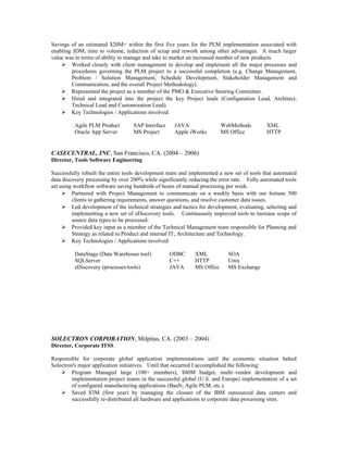 Savings of an estimated $20M+ within the first five years for the PLM implementation associated with
enabling JDM, time to volume, reduction of scrap and rework among other advantages. A much larger
value was in terms of ability to manage and take to market an increased number of new products.
 Worked closely with client management to develop and implement all the major processes and
procedures governing the PLM project to a successful completion (e.g. Change Management,
Problem / Solution Management, Schedule Development, Stakeholder Management and
Communication, and the overall Project Methodology).
 Represented the project as a member of the PMO & Executive Steering Committee.
 Hired and integrated into the project the key Project leads (Configuration Lead, Architect,
Technical Lead and Customization Lead).
 Key Technologies / Applications involved:
Agile PLM Product SAP Interface JAVA WebMethods XML
Oracle App Server MS Project Apple iWorks MS Office HTTP
CASECENTRAL, INC, San Francisco, CA. (2004 – 2006)
Director, Tools Software Engineering
Successfully rebuilt the entire tools development team and implemented a new set of tools that automated
data discovery processing by over 200% while significantly reducing the error rate. Fully automated tools
set using workflow software saving hundreds of hours of manual processing per week.
 Partnered with Project Management to communicate on a weekly basis with our fortune 500
clients to gathering requirements, answer questions, and resolve customer data issues.
 Led development of the technical strategies and tactics for development, evaluating, selecting and
implementing a new set of eDiscovery tools. Continuously improved tools to increase scope of
source data types to be processed.
 Provided key input as a member of the Technical Management team responsible for Planning and
Strategy as related to Product and internal IT, Architecture and Technology.
 Key Technologies / Applications involved:
DataStage (Data Warehouse tool) ODBC XML SOA
SQLServer C++ HTTP Unix
eDiscovery (processes/tools) JAVA MS Office MS Exchange
SOLECTRON CORPORATION, Milpitas, CA. (2003 – 2004)
Director, Corporate ITSS
Responsible for corporate global application implementations until the economic situation halted
Solectron's major application initiatives. Until that occurred I accomplished the following:
 Program Managed large (100+ members), $80M budget, multi–vendor development and
implementation project teams in the successful global (U.S. and Europe) implementation of a set
of configured manufacturing applications (BaaN, Agile PLM, etc.).
 Saved $3M (first year) by managing the closure of the IBM outsourced data centers and
successfully re-distributed all hardware and applications to corporate data processing sites.
 