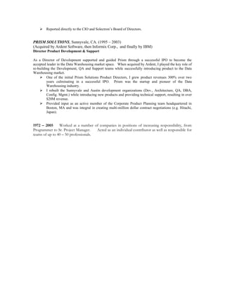  Reported directly to the CIO and Solectron’s Board of Directors.
PRISM SOLUTIONS, Sunnyvale, CA. (1995 – 2003)
(Acquired by Ardent Software, then Informix Corp., and finally by IBM)
Director Product Development & Support
As a Director of Development supported and guided Prism through a successful IPO to become the
accepted leader in the Data Warehousing market space. When acquired by Ardent, I played the key role of
re-building the Development, QA and Support teams while successfully introducing product to the Data
Warehousing market.
 One of the initial Prism Solutions Product Directors, I grew product revenues 300% over two
years culminating in a successful IPO. Prism was the startup and pioneer of the Data
Warehousing industry.
 I rebuilt the Sunnyvale and Austin development organizations (Dev., Architecture, QA, DBA,
Config. Mgmt.) while introducing new products and providing technical support, resulting in over
$20M revenue.
 Provided input as an active member of the Corporate Product Planning team headquartered in
Boston, MA and was integral in creating multi-million dollar contract negotiations (e.g. Hitachi,
Japan).
1972 – 2005 Worked at a number of companies in positions of increasing responsibility, from
Programmer to Sr. Project Manager. Acted as an individual contributor as well as responsible for
teams of up to 40 – 50 professionals.
 