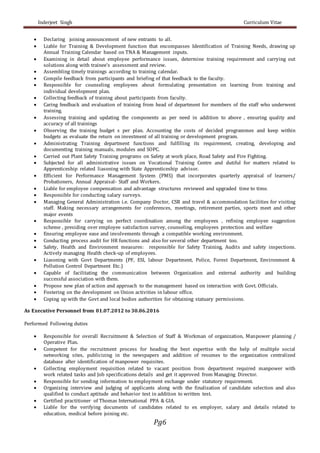 Inderjeet Singh Curriculum Vitae
Pg6
 Declaring joining announcement of new entrants to all.
 Liable for Training & Development function that encompasses Identification of Training Needs, drawing up
Annual Training Calendar based on TNA & Management inputs.
 Examining in detail about employee performance issues, determine training requirement and carrying out
solutions along with trainee’s assessment and review.
 Assembling timely trainings according to training calendar.
 Compile feedback from participants and briefing of that feedback to the faculty.
 Responsible for counseling employees about formulating presentation on learning from training and
individual development plan.
 Collecting feedback of training about participants from faculty.
 Caring feedback and evaluation of training from head of department for members of the staff who underwent
training.
 Assessing training and updating the components as per need in addition to above , ensuring quality and
accuracy of all trainings
 Observing the training budget s per plan. Accounting the costs of decided programmes and keep within
budgets as evaluate the return on investment of all training or development program.
 Administrating Training department functions and fulfilling its requirement, creating, developing and
documenting training manuals, modules and SOPC.
 Carried out Plant Safety Training programs on Safety at work place, Road Safety and Fire Fighting.
 Subjected for all administrative issues on Vocational Training Centre and dutiful for matters related to
Apprenticeship related liasoning with State Apprenticeship advisor.
 Efficient for Performance Management System (PMS) that incorporates quarterly appraisal of learners/
Probationers, Annual Appraisal- Staff and Workers.
 Liable for employee compensation and advantage structures reviewed and upgraded time to time.
 Responsible for conducting salary surveys.
 Managing General Administration i.e. Company Doctor, CSR and travel & accommodation facilities for visiting
staff. Making necessary arrangements for conferences, meetings, retirement parties, sports meet and other
major events
 Responsible for carrying on perfect coordination among the employees , refining employee suggestion
scheme , presiding over employee satisfaction survey, counseling, employees protection and welfare
 Ensuring employee ease and involvements through a compatible working environment.
 Conducting process audit for HR functions and also for several other department too.
 Safety, Health and Environment measures: responsible for Safety Training, Audits and safety inspections.
Actively managing Health check-up of employees.
 Liasoning with Govt Departments (PF, ESI, labour Department, Police, Forest Department, Environment &
Pollution Control Department Etc.)
 Capable of facilitating the communication between Organization and external authority and building
successful association with them.
 Propose new plan of action and approach to the management based on interaction with Govt. Officials.
 Fostering on the development on Union activities in labour office.
 Coping up with the Govt and local bodies authorities for obtaining statuary permissions.
As Executive Personnel from 01.07.2012 to 30.06.2016
Performed Following duties
 Responsible for overall Recruitment & Selection of Staff & Workman of organization, Manpower planning /
Operative Plan.
 Competent for the recruitment process for heading the best expertise with the help of multiple social
networking sites, publicizing in the newspapers and addition of resumes to the organization centralized
database after identification of manpower requisites.
 Collecting employment requisition related to vacant position from department required manpower with
work related tasks and Job specifications details and get it approved from Managing Director.
 Responsible for sending information to employment exchange under statutory requirement.
 Organizing interview and judging of applicants along with the finalization of candidate selection and also
qualified to conduct aptitude and behavior test in addition to written test.
 Certified practitioner of Thomas International PPA & GIA.
 Liable for the verifying documents of candidates related to ex employer, salary and details related to
education, medical before joining etc.
 