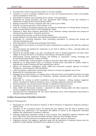 Inderjeet Singh Curriculum Vitae
Pg6
 Providing letter of offer along with Salary details to selected candidates.
 Formation of a pool of qualified candidates prior to need and maintaining efficient contact with probable
aspiring candidates for future too.
 Responsible for Induction and on boarding of new entrants in the organization.
 Responsible for joining formalities and issue appointment letter. Briefing of terms and conditions of
employment, Company polices and Disciplinary matters.
 Keeping up Personnel records / employee mater data in SAP as part of HRIS..
 Declaring joining announcement of new entrants to all.
 Liable for Training & Development function that encompasses Identification of Training Needs, drawing up
Annual Training Calendar based on TNA & Management inputs.
 Examining in detail about employee performance issues, determine training requirement and carrying out
solutions along with trainee’s assessment and review.
 Assembling timely trainings according to training calendar.
 Compile feedback from participants and briefing of that feedback to the faculty.
 Responsible for counseling employees about formulating presentation on learning from training and
individual development plan.
 Collecting feedback of training about participants from faculty.
 Caring feedback and evaluation of training from head of department for members of the staff who underwent
training.
 Assessing training and updating the components as per need in addition to above , ensuring quality and
accuracy of all trainings
 Observing the training budget s per plan. Accounting the costs of decided programmes and keep within
budgets as evaluate the return on investment of all training or development program.
 Administrating Training department functions and fulfilling its requirement, creating, developing and
documenting training manuals, modules and SOPC.
 Carried out Plant Safety Training programs on Safety at work place, Road Safety and Fire Fighting.
 Subjected for all administrative issues on Vocational Training Centre and dutiful for matters related to
Apprenticeship related liasoning with State Apprenticeship advisor.
 Efficient for Performance Management System (PMS) that incorporates quarterly appraisal of learners/
Probationers, Annual Appraisal- Staff and Workers.
 Liable for employee compensation and advantage structures reviewed and upgraded time to time.
 Responsible for conducting salary surveys.
 Managing General Administration i.e. Company Doctor, CSR and travel & accommodation facilities for visiting
staff. Making necessary arrangements for conferences, meetings, retirement parties, sports meet and other
major events
 Responsible for carrying on perfect coordination among the employees , refining employee suggestion
scheme , presiding over employee satisfaction survey, counseling, employees protection and welfare.
 Ensuring employee ease and involvements through a compatible working environment.
 Conducting process audit for HR functions and also for several other department too.
 Safety, Health and Environment measures: responsible for Safety Training, Audits and safety inspections.
Actively managing Health check-up of employees.
 Liasoning with Govt Departments (PF, ESI, Labour Department, Police, Forest Department, Environment &
Pollution Control Department Etc.).
As Officer Personnel from 01.08.2008 to 30.06.2012
Performed Following duties
 Responsible for overall Recruitment & Selection of Staff & Workman of organization, Manpower planning /
Operative Plan.
 Competent for the recruitment process for heading the best expertise with the help of multiple social
networking sites, publicizing in the newspapers and addition of resumes to the organization centralized
database after identification of manpower requisites.
 Collecting employment requisition related to vacant position from department required manpower with
work related tasks and Job specifications details and gets it approved from Managing Director.
 Responsible for sending information to employment exchange under statutory requirement.
 Organizing interview and judging of applicants along with the finalization of candidate selection and also
qualified to conduct aptitude and behavior test in addition to written test.
 