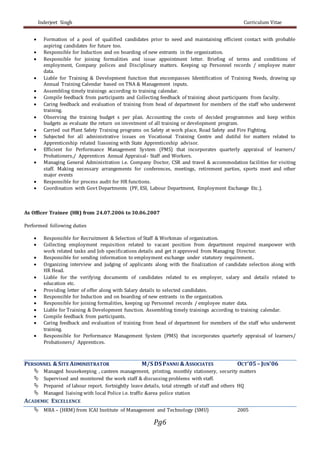 Inderjeet Singh Curriculum Vitae
Pg6
 Formation of a pool of qualified candidates prior to need and maintaining efficient contact with probable
aspiring candidates for future too.
 Responsible for Induction and on boarding of new entrants in the organization.
 Responsible for joining formalities and issue appointment letter. Briefing of terms and conditions of
employment, Company polices and Disciplinary matters. Keeping up Personnel records / employee mater
data.
 Liable for Training & Development function that encompasses Identification of Training Needs, drawing up
Annual Training Calendar based on TNA & Management inputs.
 Assembling timely trainings according to training calendar.
 Compile feedback from participants and Collecting feedback of training about participants from faculty.
 Caring feedback and evaluation of training from head of department for members of the staff who underwent
training.
 Observing the training budget s per plan. Accounting the costs of decided programmes and keep within
budgets as evaluate the return on investment of all training or development program.
 Carried out Plant Safety Training programs on Safety at work place, Road Safety and Fire Fighting.
 Subjected for all administrative issues on Vocational Training Centre and dutiful for matters related to
Apprenticeship related liasoning with State Apprenticeship advisor.
 Efficient for Performance Management System (PMS) that incorporates quarterly appraisal of learners/
Probationers,/ Apprentices Annual Appraisal- Staff and Workers.
 Managing General Administration i.e. Company Doctor, CSR and travel & accommodation facilities for visiting
staff. Making necessary arrangements for conferences, meetings, retirement parties, sports meet and other
major events
 Responsible for process audit for HR functions.
 Coordination with Govt Departments (PF, ESI, Labour Department, Employment Exchange Etc.).
As Officer Trainee (HR) from 24.07.2006 to 30.06.2007
Performed following duties
 Responsible for Recruitment & Selection of Staff & Workman of organization.
 Collecting employment requisition related to vacant position from department required manpower with
work related tasks and Job specifications details and get it approved from Managing Director.
 Responsible for sending information to employment exchange under statutory requirement..
 Organizing interview and judging of applicants along with the finalization of candidate selection along with
HR Head.
 Liable for the verifying documents of candidates related to ex employer, salary and details related to
education etc.
 Providing letter of offer along with Salary details to selected candidates.
 Responsible for Induction and on boarding of new entrants in the organization.
 Responsible for joining formalities, keeping up Personnel records / employee mater data.
 Liable for Training & Development function. Assembling timely trainings according to training calendar.
 Compile feedback from participants.
 Caring feedback and evaluation of training from head of department for members of the staff who underwent
training.
 Responsible for Performance Management System (PMS) that incorporates quarterly appraisal of learners/
Probationers/ Apprentices.
PERSONNEL &SITE ADMINISTRATOR M/S DS PANNU &ASSOCIATES OCT’05– JUN’06
 Managed housekeeping , canteen management, printing, monthly stationery, security matters
 Supervised and monitored the work staff & discussing problems with staff.
 Prepared of labour report. fortnightly leave details, total strength of staff and others HQ
 Managed liaising with local Police i.e. traffic &area police station
ACADEMIC EXCELLENCE
 MBA – (HRM) from ICAI Institute of Management and Technology (SMU) 2005
 