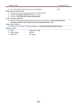 Inderjeet Singh Curriculum Vitae
Pg6
 B.A. - Govt. College for Men Panjab University, Chandigarh 2003
PROFESSIONAL CERTIFICATIONS
 Certificate Course in Computer Application from CEDTI, Mohali.
 Certified Lead Auditor ISO 9001:2008(Plexsus India).
 Certified for PPA & GIA from Thomas international.
GLOBAL TRAINING EXPOSURE
 Attended Training & Development Show 2014 organised by Terrapinn Ltd.,The Federal Authority
Government at Dubai International Convention & Exhibition Centre, UAE.
DISSERTATION PROJECT
 HR Practices in Evaluation of Training Programme at PUNJAB TRACTORS LIMITED (Swaraj)
PERSONAL VITAE
 DOB : August 28th , 1982
 Marital Status : Married
 References : On request
 