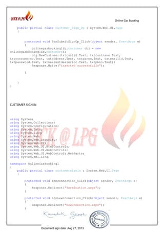 Online Gas Booking
~ 65 ~
public partial class Customer_Sign_Up : System.Web.UI.Page
{
protected void BtnSubmitSignUp_Click(object sender, EventArgs e)
{
onlinegasbookinglib.customer obj = new
onlinegasbookinglib.customer();
obj.NewCustomer(txtcustid.Text, txtcustname.Text,
txtconsumerno.Text, txtaddress.Text, txtpanno.Text, txtemailid.Text,
txtpassword.Text, txtnearestdealerloc.Text, txtphno.Text);
Response.Write("inserted successfully");
}
}
}
CUSTOMER SIGN IN
using System;
using System.Collections;
using System.Configuration;
using System.Data;
using System.Linq;
using System.Web;
using System.Web.Security;
using System.Web.UI;
using System.Web.UI.HtmlControls;
using System.Web.UI.WebControls;
using System.Web.UI.WebControls.WebParts;
using System.Xml.Linq;
namespace OnlineGasBooking1
{
public partial class customersignin : System.Web.UI.Page
{
protected void btnconnection_Click(object sender, EventArgs e)
{
Response.Redirect("Termination.aspx");
}
protected void btnnewconnection_Click(object sender, EventArgs e)
{
Response.Redirect("NewConnection.aspx");
}
Document sign date :Aug 27, 2013
 