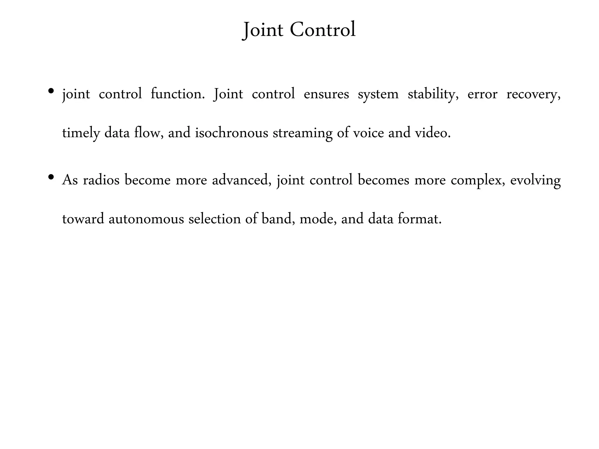Joint Control
• joint control function. Joint control ensures system stability, error recovery,
timely data flow, and isochronous streaming of voice and video.
• As radios become more advanced, joint control becomes more complex, evolving
toward autonomous selection of band, mode, and data format.
 