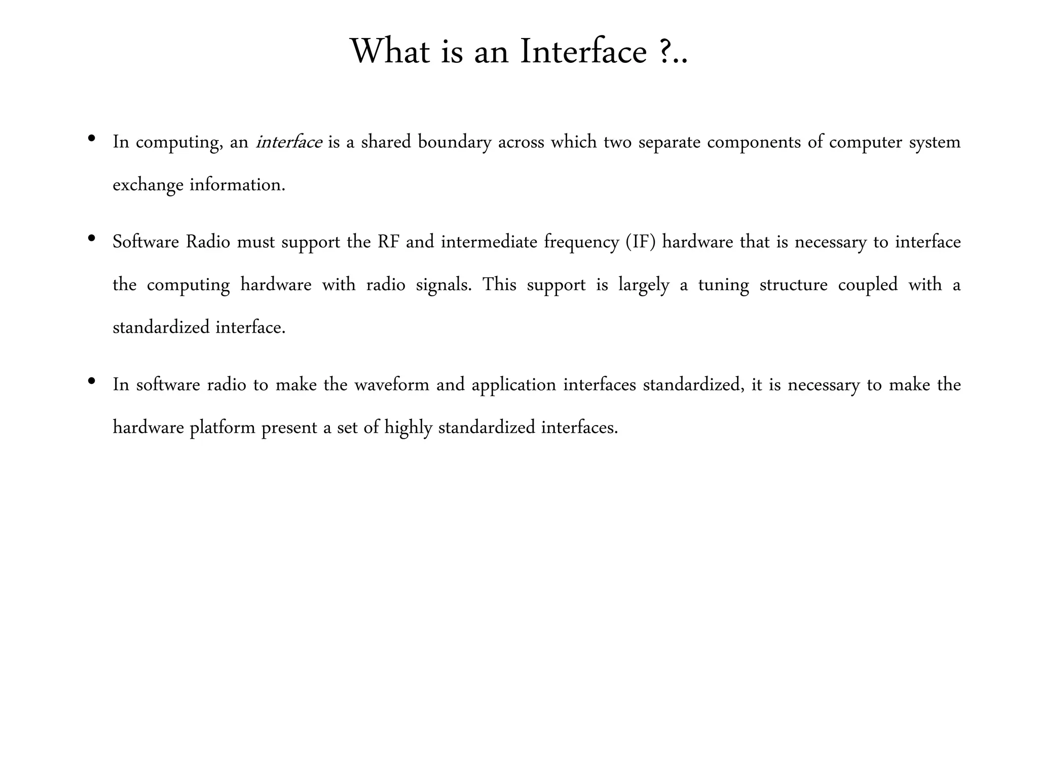 What is an Interface ?..
• In computing, an interface is a shared boundary across which two separate components of computer system
exchange information.
• Software Radio must support the RF and intermediate frequency (IF) hardware that is necessary to interface
the computing hardware with radio signals. This support is largely a tuning structure coupled with a
standardized interface.
• In software radio to make the waveform and application interfaces standardized, it is necessary to make the
hardware platform present a set of highly standardized interfaces.
 
