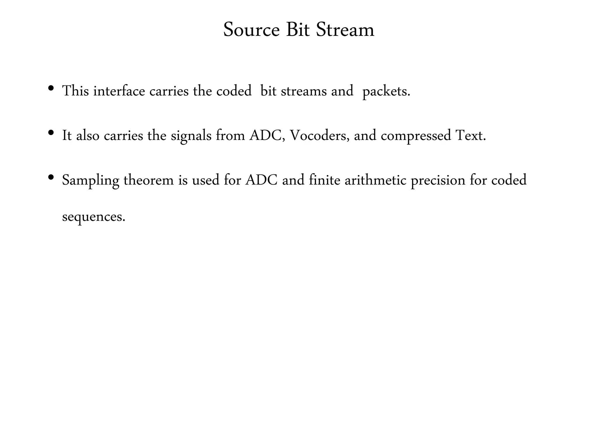 Source Bit Stream
• This interface carries the coded bit streams and packets.
• It also carries the signals from ADC, Vocoders, and compressed Text.
• Sampling theorem is used for ADC and finite arithmetic precision for coded
sequences.
 