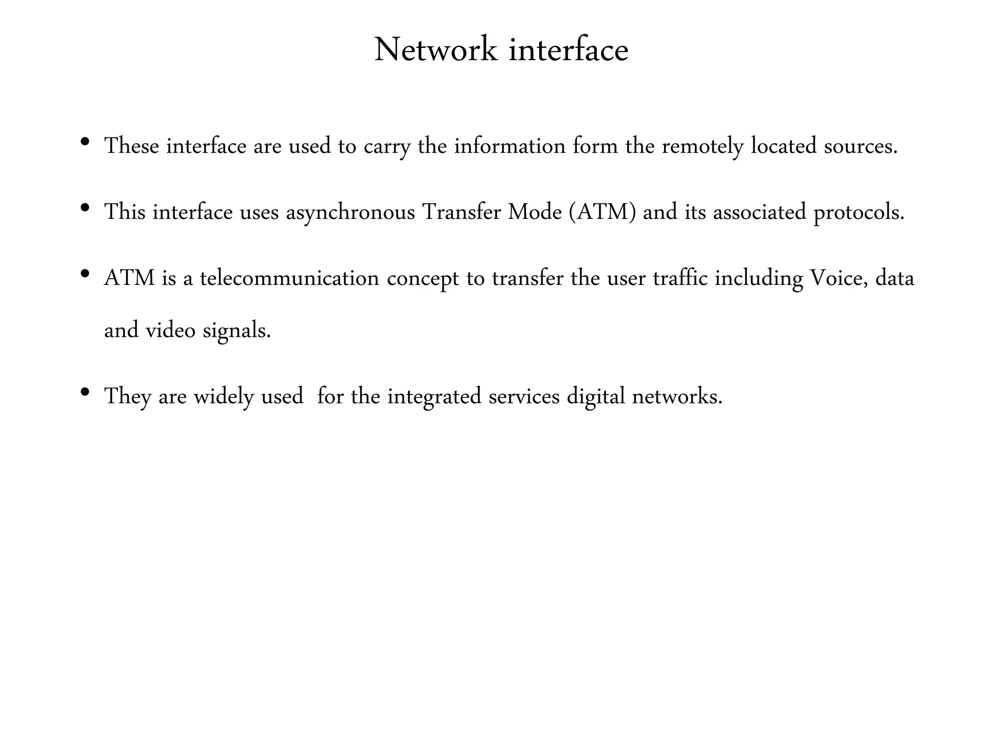 Network interface
• These interface are used to carry the information form the remotely located sources.
• This interface uses asynchronous Transfer Mode (ATM) and its associated protocols.
• ATM is a telecommunication concept to transfer the user traffic including Voice, data
and video signals.
• They are widely used for the integrated services digital networks.
 