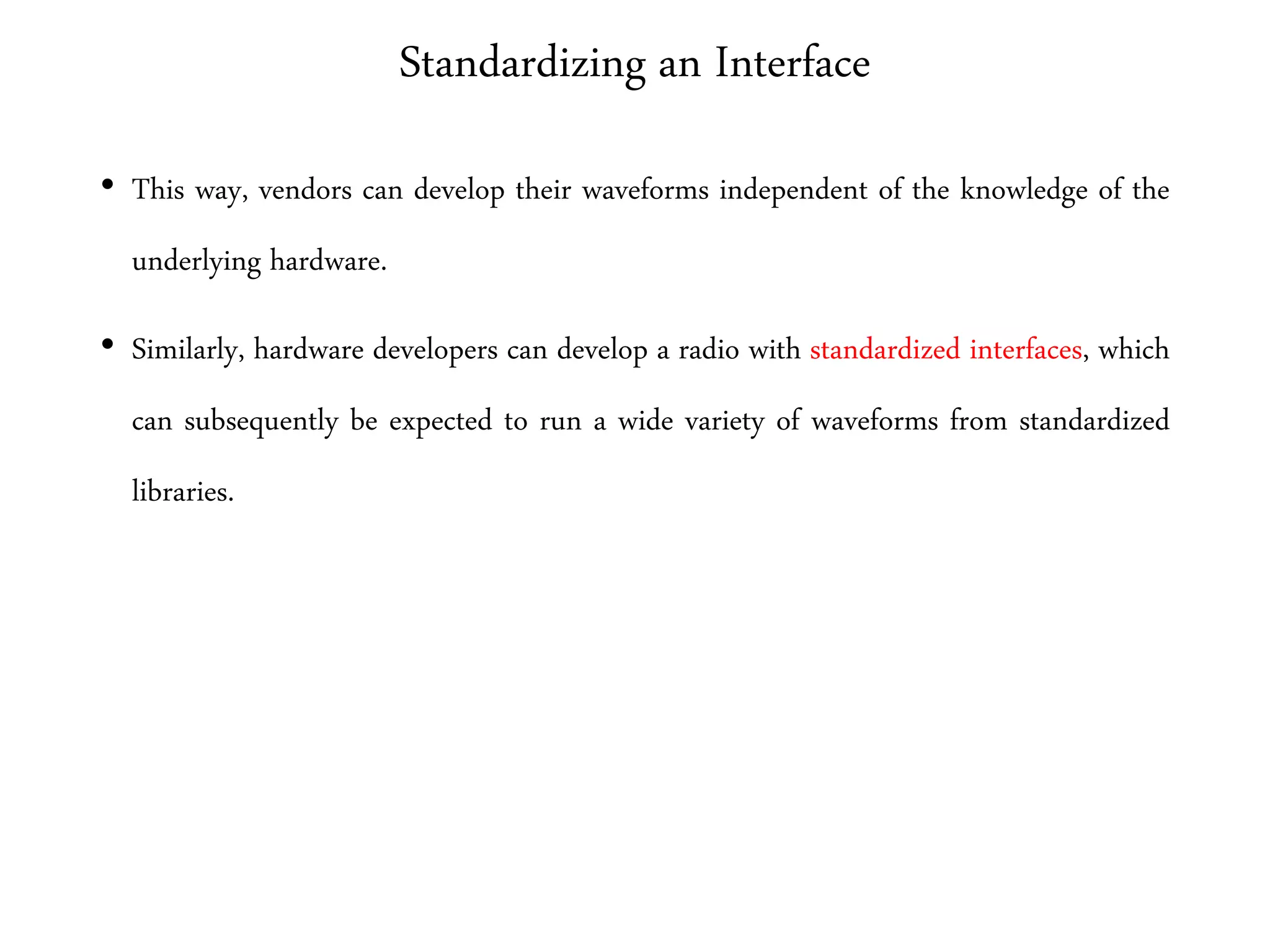 Standardizing an Interface
• This way, vendors can develop their waveforms independent of the knowledge of the
underlying hardware.
• Similarly, hardware developers can develop a radio with standardized interfaces, which
can subsequently be expected to run a wide variety of waveforms from standardized
libraries.
 