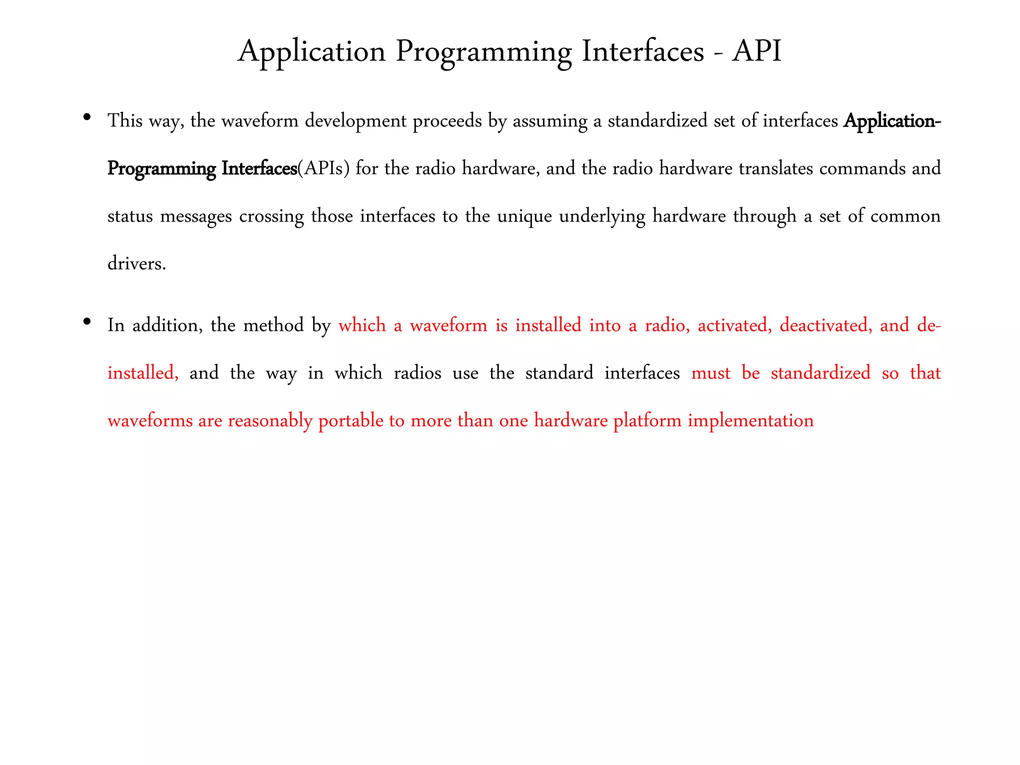 Application Programming Interfaces - API
• This way, the waveform development proceeds by assuming a standardized set of interfaces Application-
Programming Interfaces(APIs) for the radio hardware, and the radio hardware translates commands and
status messages crossing those interfaces to the unique underlying hardware through a set of common
drivers.
• In addition, the method by which a waveform is installed into a radio, activated, deactivated, and de-
installed, and the way in which radios use the standard interfaces must be standardized so that
waveforms are reasonably portable to more than one hardware platform implementation
 