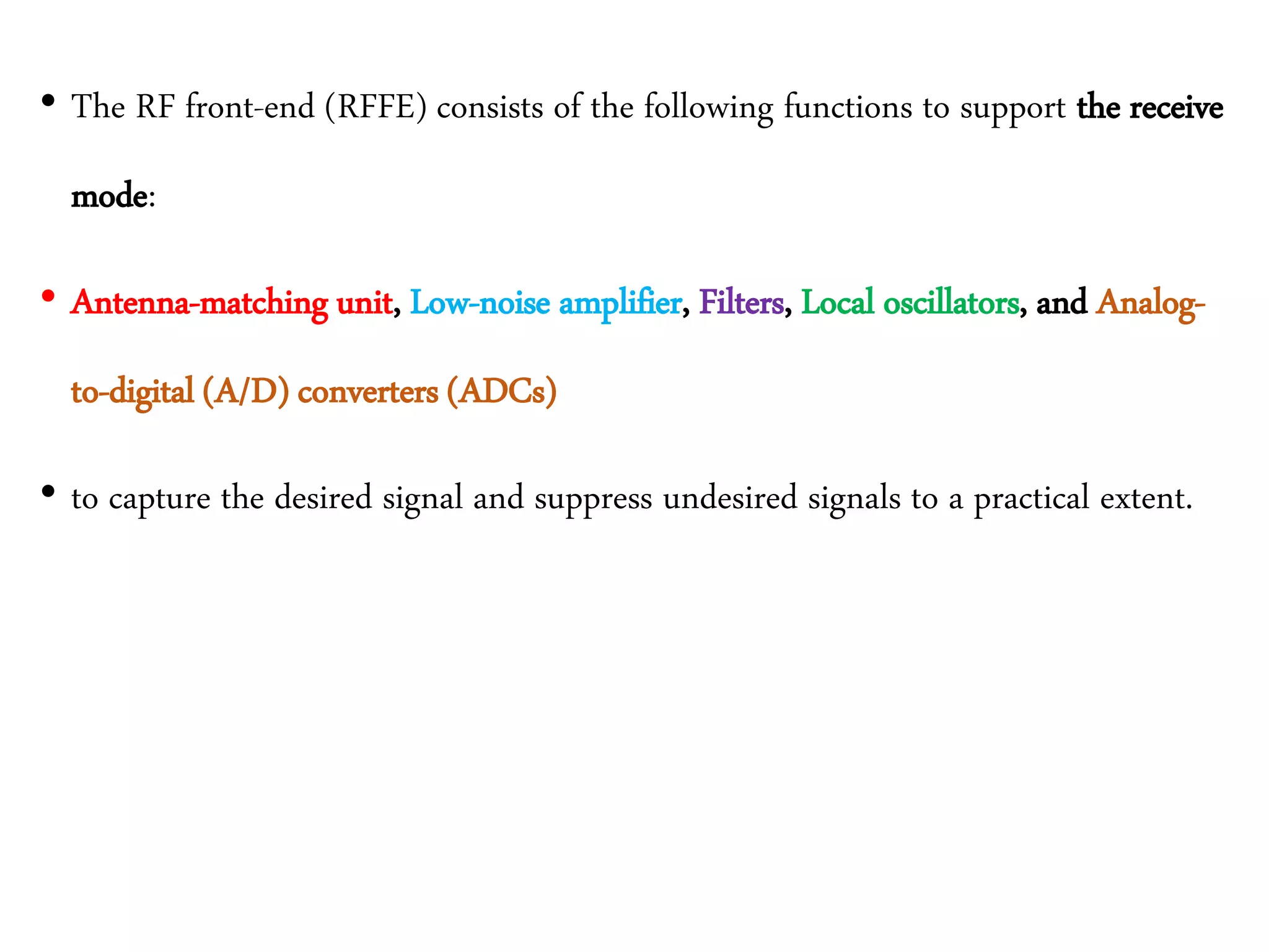 • The RF front-end (RFFE) consists of the following functions to support the receive
mode:
• Antenna-matching unit, Low-noise amplifier, Filters, Local oscillators, and Analog-
to-digital (A/D) converters (ADCs)
• to capture the desired signal and suppress undesired signals to a practical extent.
 