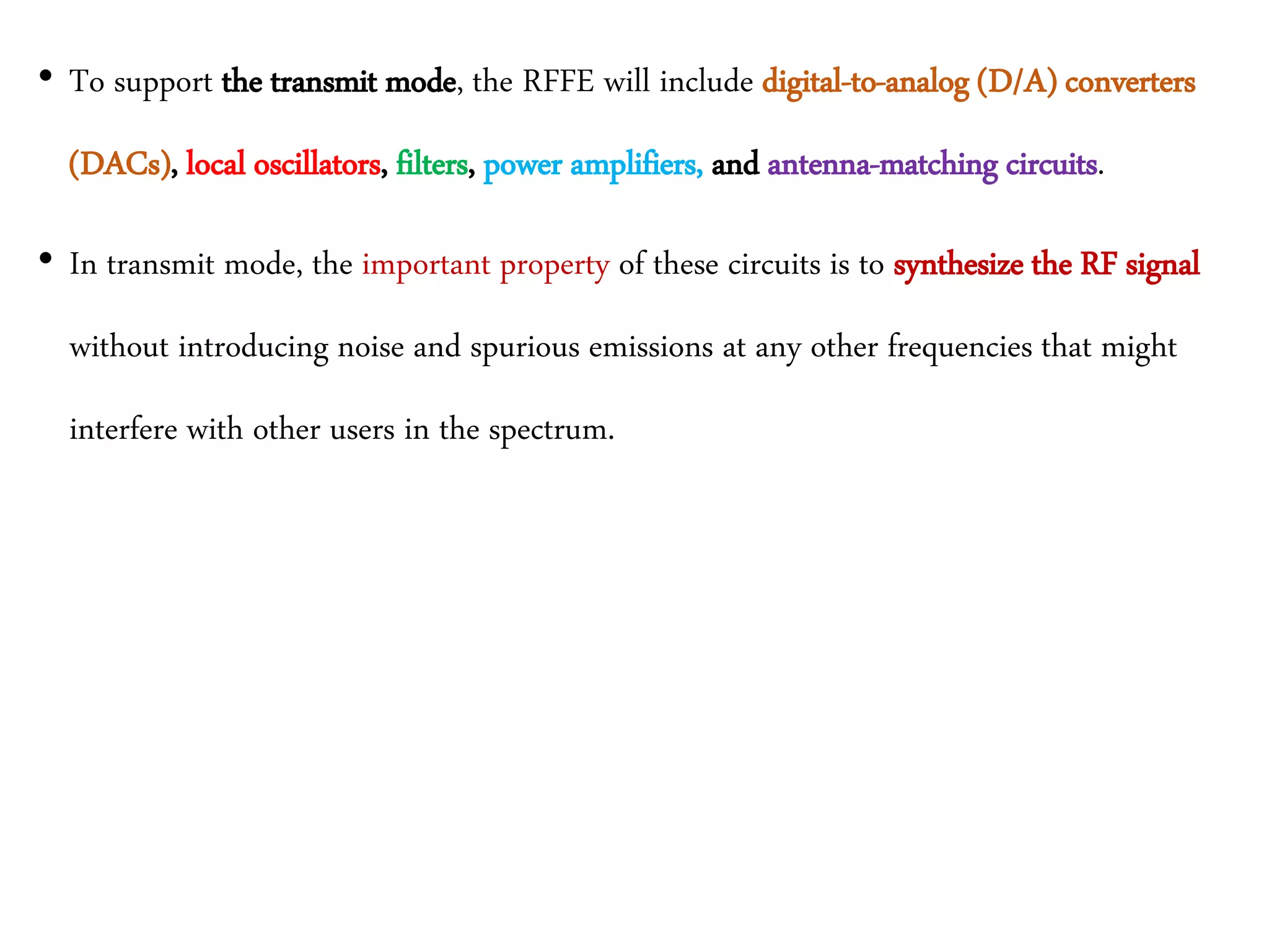 • To support the transmit mode, the RFFE will include digital-to-analog (D/A) converters
(DACs), local oscillators, filters, power amplifiers, and antenna-matching circuits.
• In transmit mode, the important property of these circuits is to synthesize the RF signal
without introducing noise and spurious emissions at any other frequencies that might
interfere with other users in the spectrum.
 