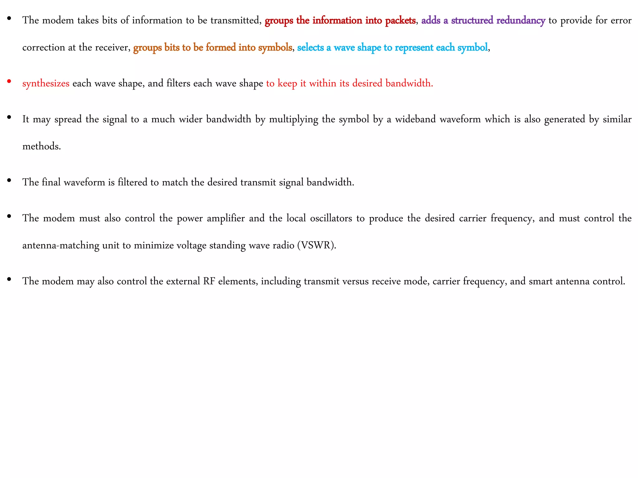 • The modem takes bits of information to be transmitted, groups the information into packets, adds a structured redundancy to provide for error
correction at the receiver, groups bits to be formed into symbols, selects a wave shape to represent each symbol,
• synthesizes each wave shape, and filters each wave shape to keep it within its desired bandwidth.
• It may spread the signal to a much wider bandwidth by multiplying the symbol by a wideband waveform which is also generated by similar
methods.
• The final waveform is filtered to match the desired transmit signal bandwidth.
• The modem must also control the power amplifier and the local oscillators to produce the desired carrier frequency, and must control the
antenna-matching unit to minimize voltage standing wave radio (VSWR).
• The modem may also control the external RF elements, including transmit versus receive mode, carrier frequency, and smart antenna control.
 