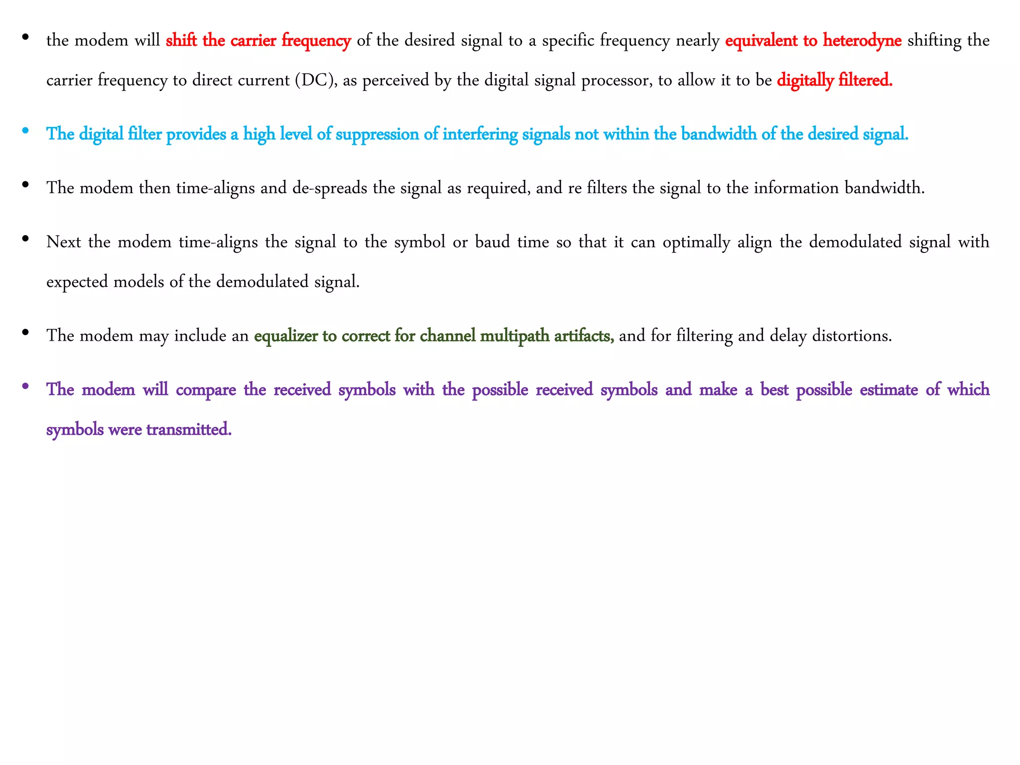 • the modem will shift the carrier frequency of the desired signal to a specific frequency nearly equivalent to heterodyne shifting the
carrier frequency to direct current (DC), as perceived by the digital signal processor, to allow it to be digitally filtered.
• The digital filter provides a high level of suppression of interfering signals not within the bandwidth of the desired signal.
• The modem then time-aligns and de-spreads the signal as required, and re filters the signal to the information bandwidth.
• Next the modem time-aligns the signal to the symbol or baud time so that it can optimally align the demodulated signal with
expected models of the demodulated signal.
• The modem may include an equalizer to correct for channel multipath artifacts, and for filtering and delay distortions.
• The modem will compare the received symbols with the possible received symbols and make a best possible estimate of which
symbols were transmitted.
 