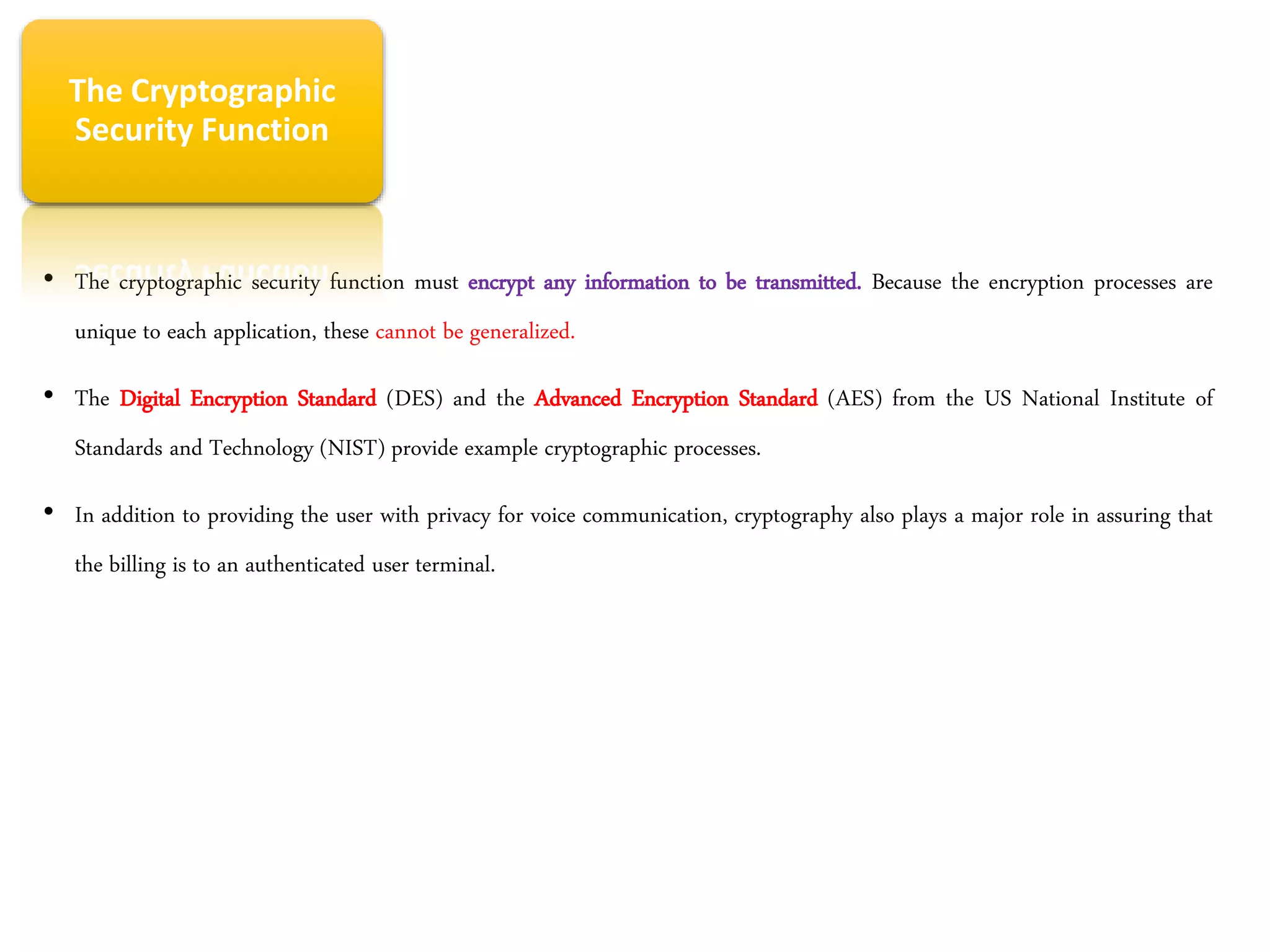 • The cryptographic security function must encrypt any information to be transmitted. Because the encryption processes are
unique to each application, these cannot be generalized.
• The Digital Encryption Standard (DES) and the Advanced Encryption Standard (AES) from the US National Institute of
Standards and Technology (NIST) provide example cryptographic processes.
• In addition to providing the user with privacy for voice communication, cryptography also plays a major role in assuring that
the billing is to an authenticated user terminal.
The Cryptographic
Security Function
 