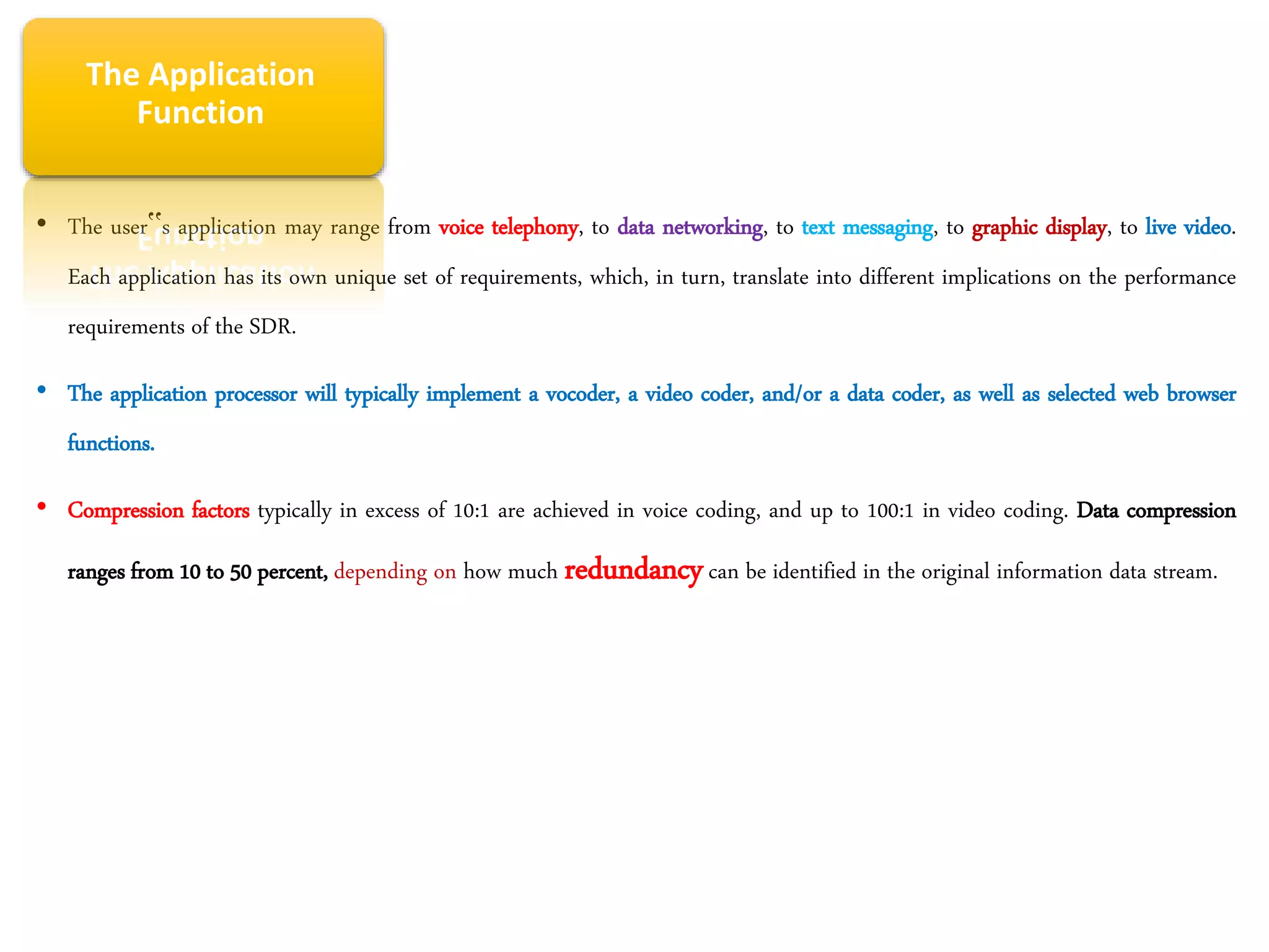 • The user‟s application may range from voice telephony, to data networking, to text messaging, to graphic display, to live video.
Each application has its own unique set of requirements, which, in turn, translate into different implications on the performance
requirements of the SDR.
• The application processor will typically implement a vocoder, a video coder, and/or a data coder, as well as selected web browser
functions.
• Compression factors typically in excess of 10:1 are achieved in voice coding, and up to 100:1 in video coding. Data compression
ranges from 10 to 50 percent, depending on how much redundancycan be identified in the original information data stream.
The Application
Function
 