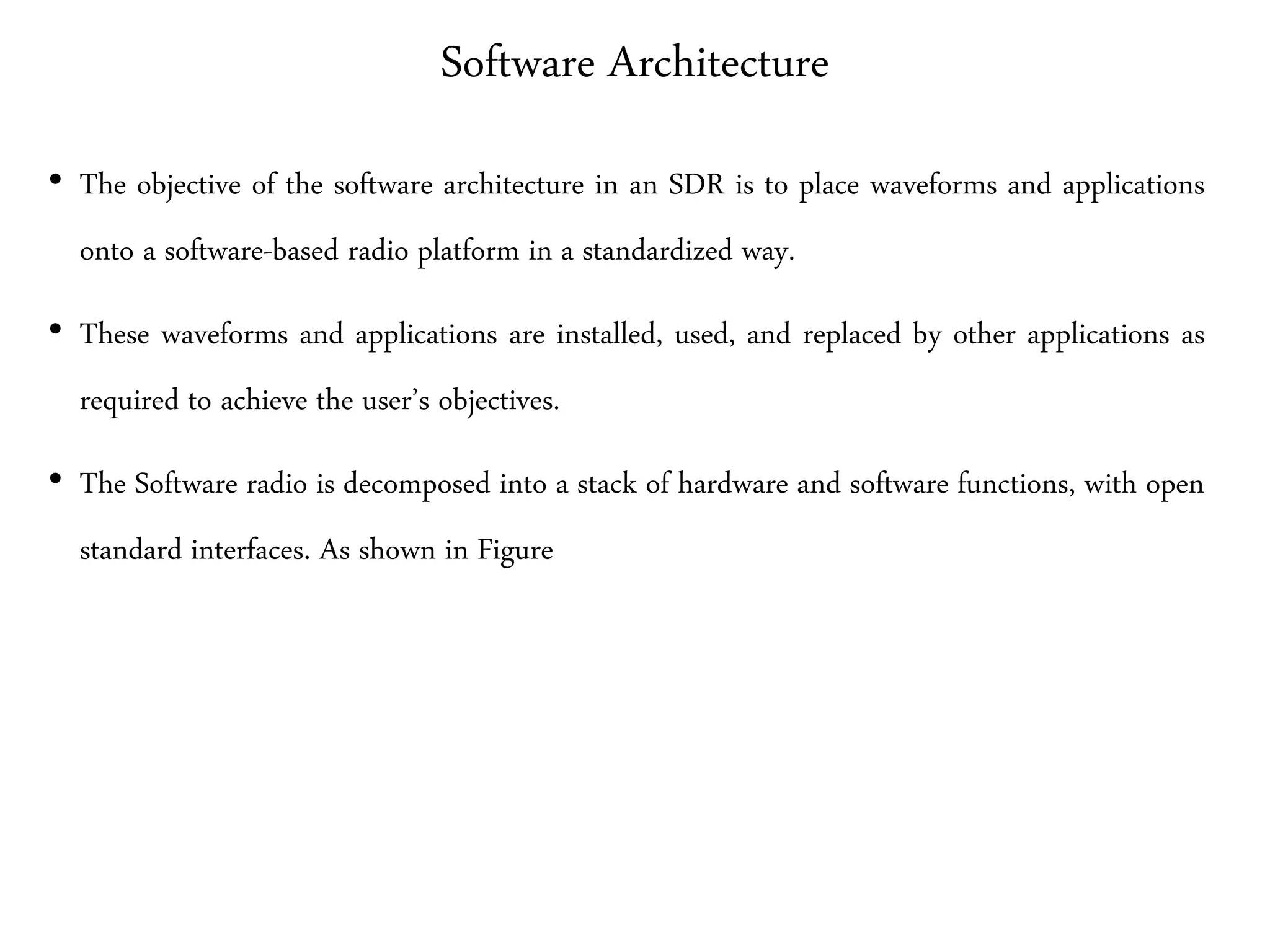 Software Architecture
• The objective of the software architecture in an SDR is to place waveforms and applications
onto a software-based radio platform in a standardized way.
• These waveforms and applications are installed, used, and replaced by other applications as
required to achieve the user’s objectives.
• The Software radio is decomposed into a stack of hardware and software functions, with open
standard interfaces. As shown in Figure
 
