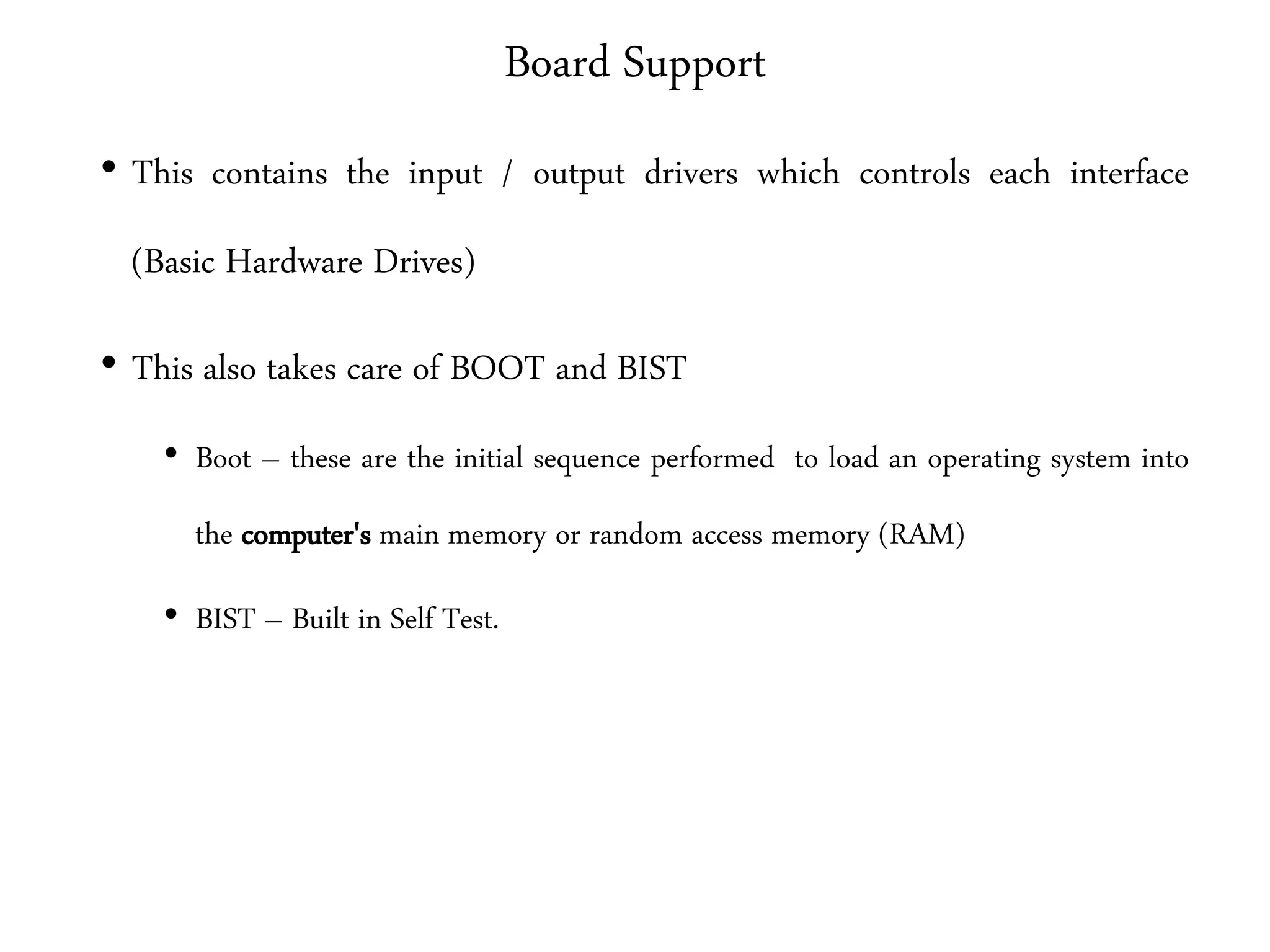Board Support
• This contains the input / output drivers which controls each interface
(Basic Hardware Drives)
• This also takes care of BOOT and BIST
• Boot – these are the initial sequence performed to load an operating system into
the computer's main memory or random access memory (RAM)
• BIST – Built in Self Test.
 