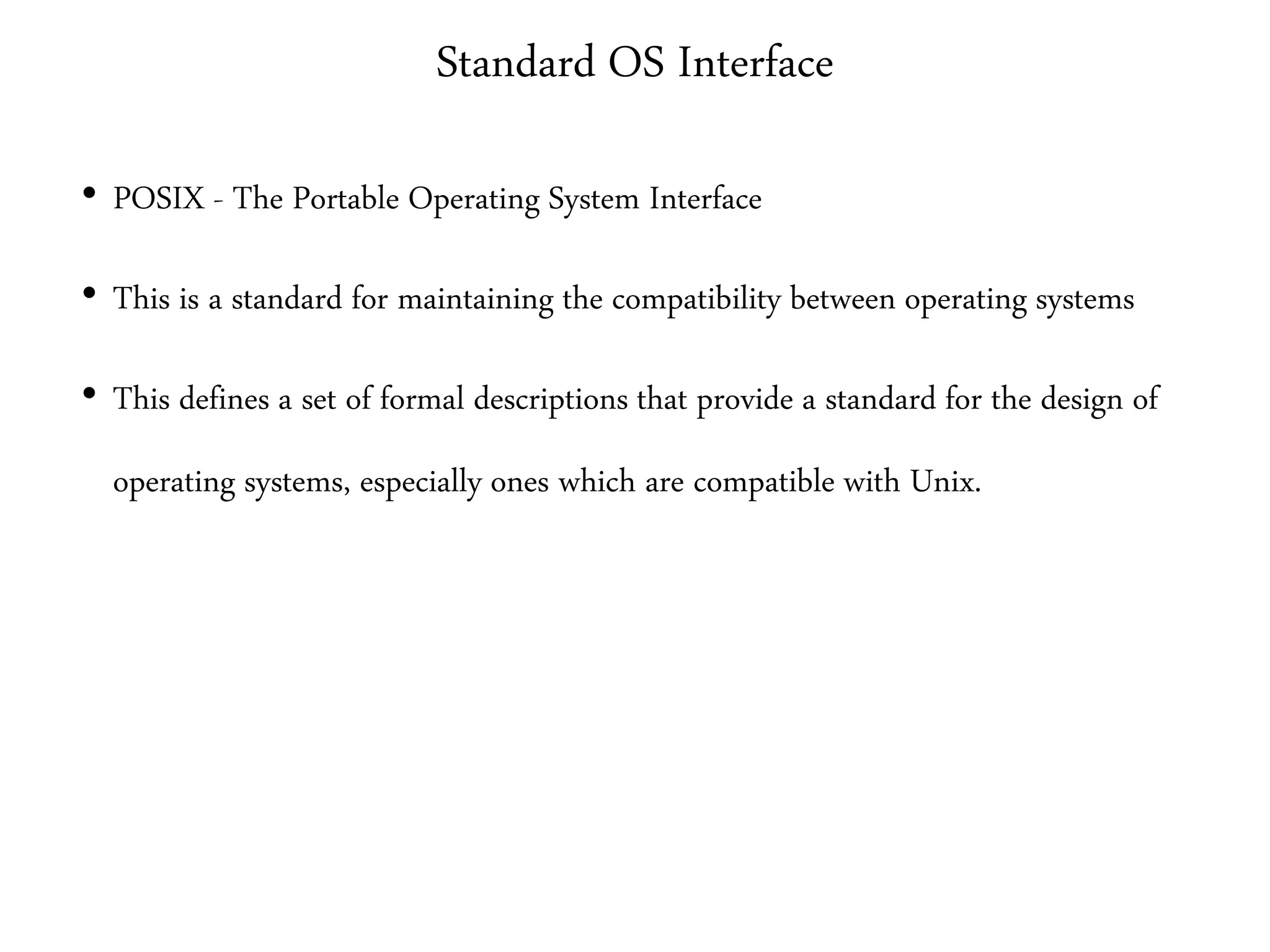 Standard OS Interface
• POSIX - The Portable Operating System Interface
• This is a standard for maintaining the compatibility between operating systems
• This defines a set of formal descriptions that provide a standard for the design of
operating systems, especially ones which are compatible with Unix.
 