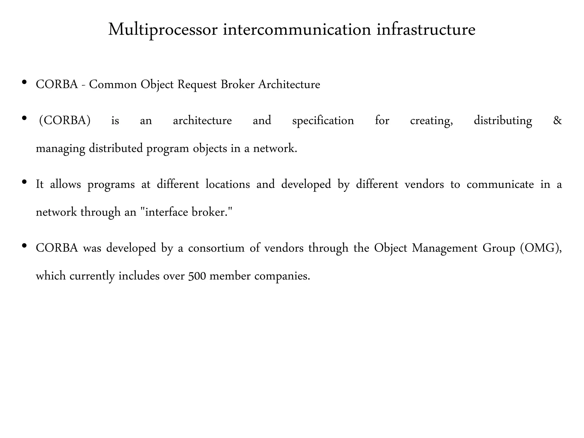 Multiprocessor intercommunication infrastructure
• CORBA - Common Object Request Broker Architecture
• (CORBA) is an architecture and specification for creating, distributing &
managing distributed program objects in a network.
• It allows programs at different locations and developed by different vendors to communicate in a
network through an "interface broker."
• CORBA was developed by a consortium of vendors through the Object Management Group (OMG),
which currently includes over 500 member companies.
 