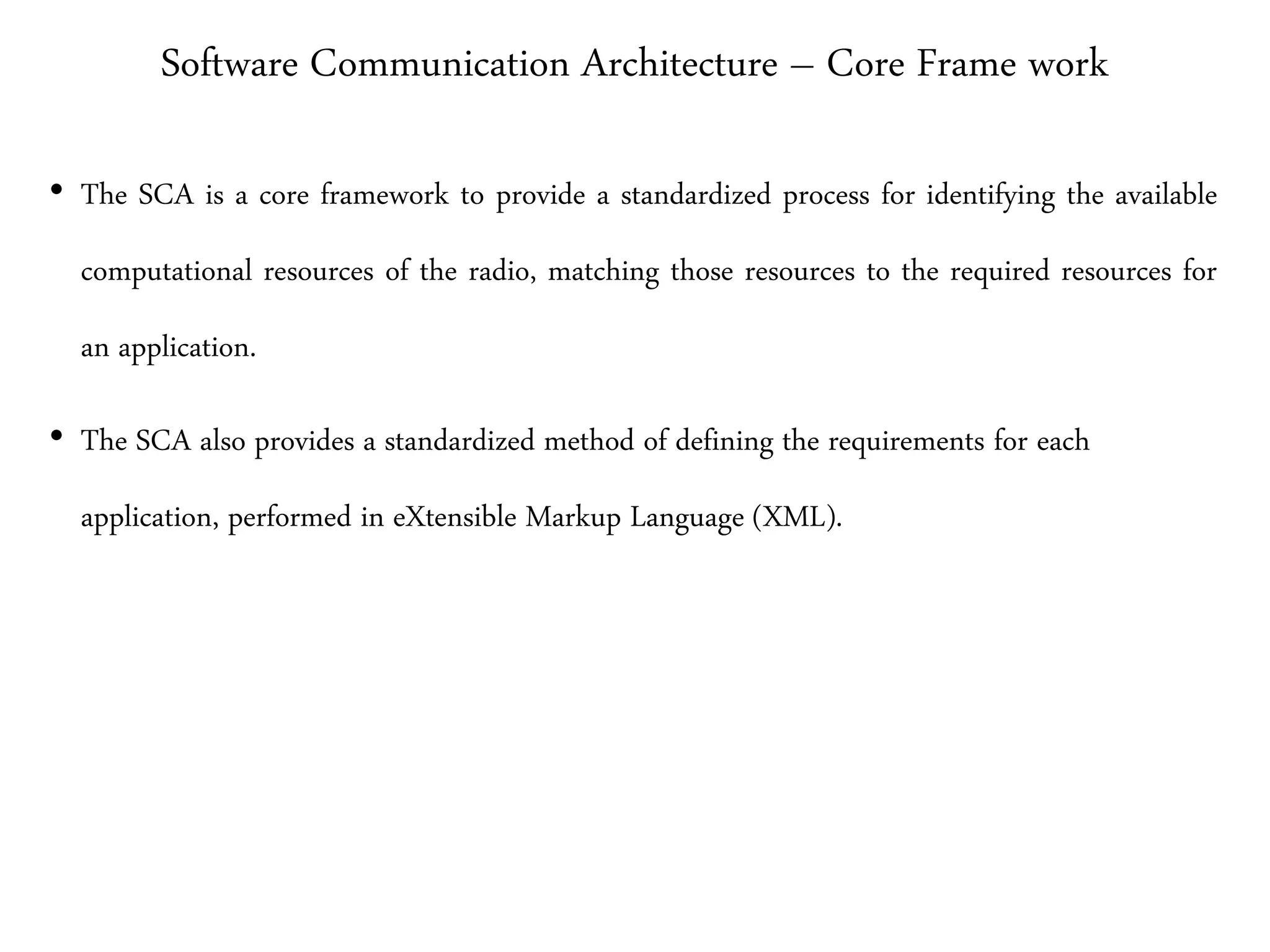 Software Communication Architecture – Core Frame work
• The SCA is a core framework to provide a standardized process for identifying the available
computational resources of the radio, matching those resources to the required resources for
an application.
• The SCA also provides a standardized method of defining the requirements for each
application, performed in eXtensible Markup Language (XML).
 
