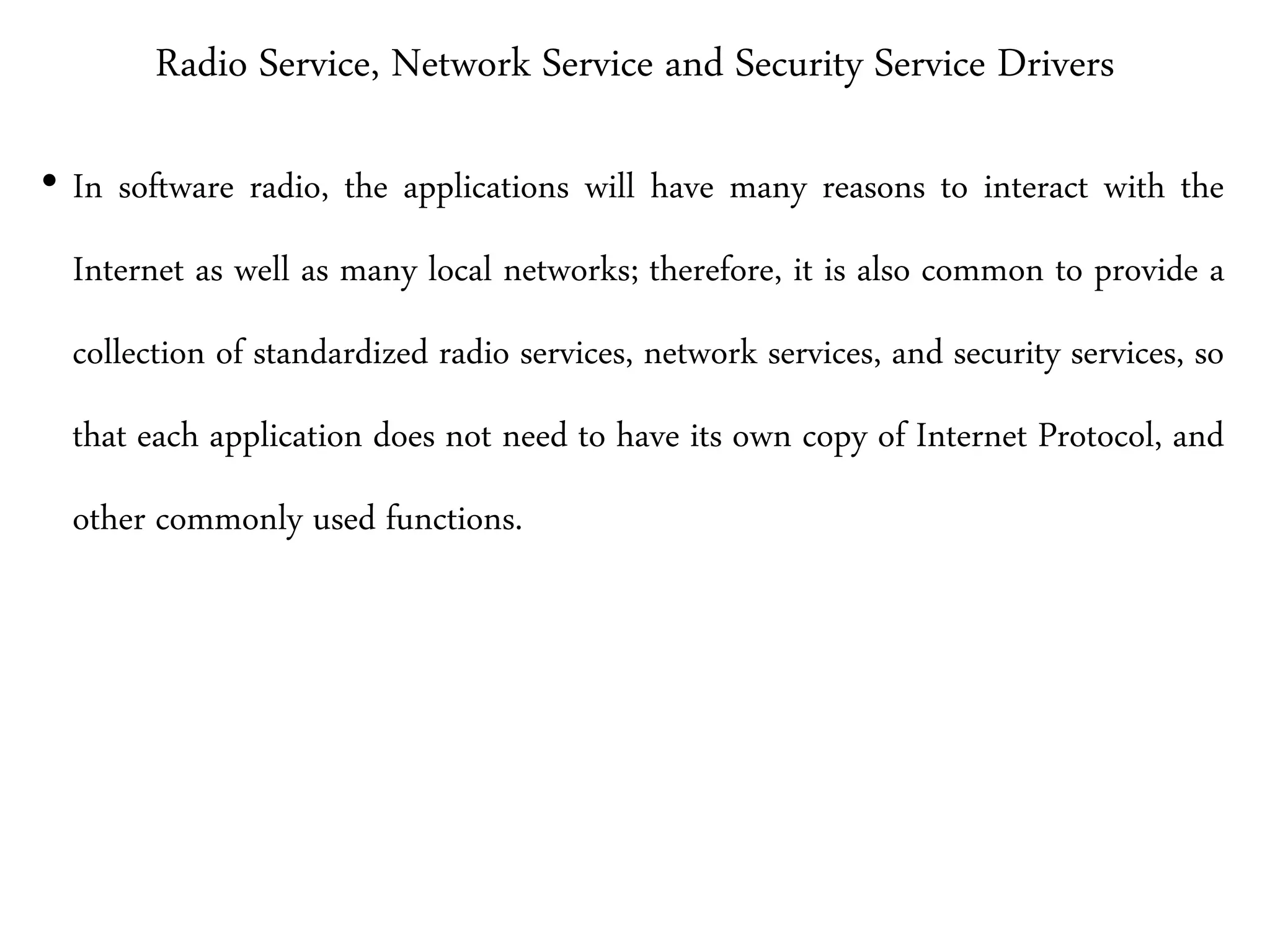 Radio Service, Network Service and Security Service Drivers
• In software radio, the applications will have many reasons to interact with the
Internet as well as many local networks; therefore, it is also common to provide a
collection of standardized radio services, network services, and security services, so
that each application does not need to have its own copy of Internet Protocol, and
other commonly used functions.
 