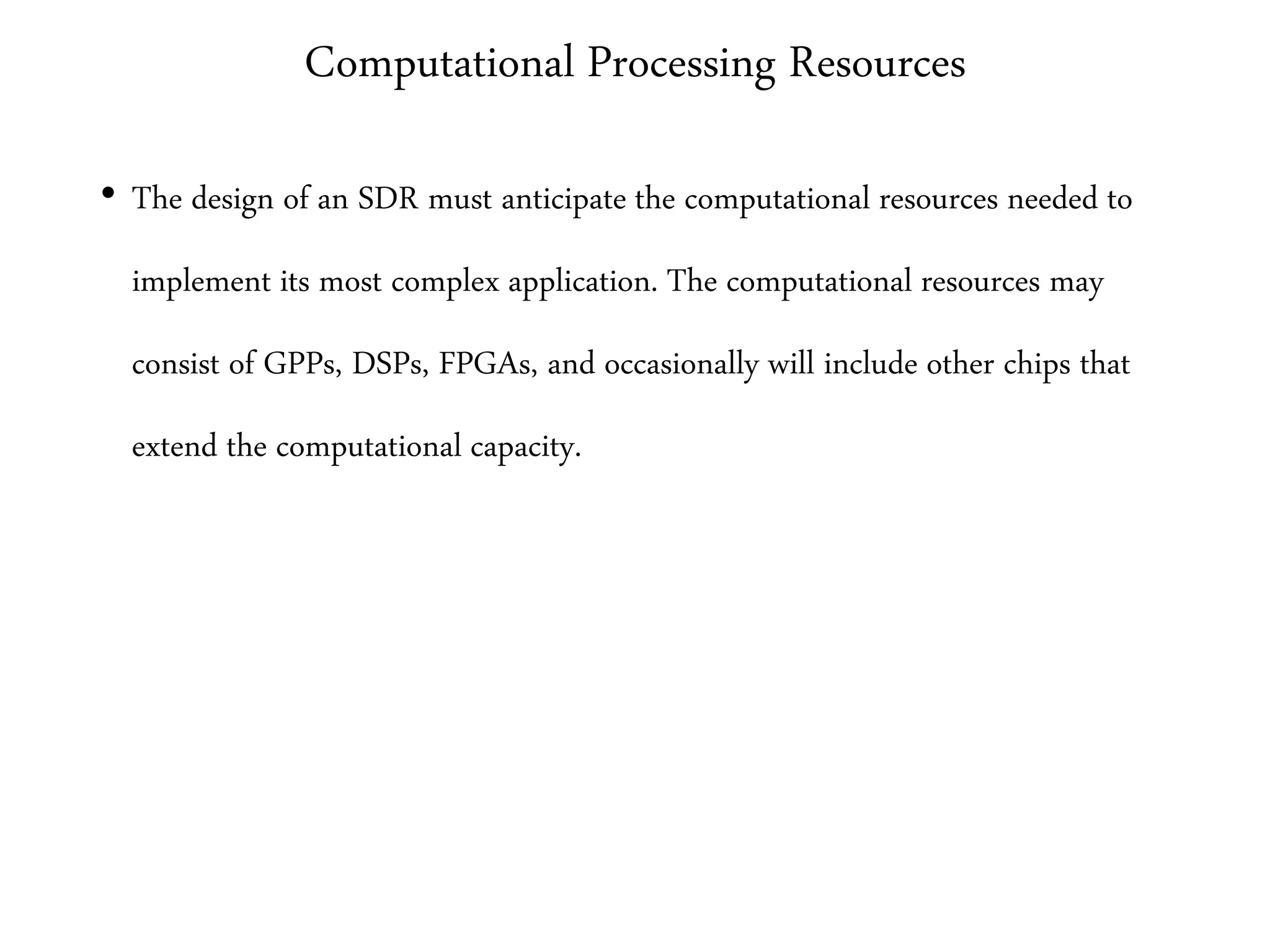 Computational Processing Resources
• The design of an SDR must anticipate the computational resources needed to
implement its most complex application. The computational resources may
consist of GPPs, DSPs, FPGAs, and occasionally will include other chips that
extend the computational capacity.
 