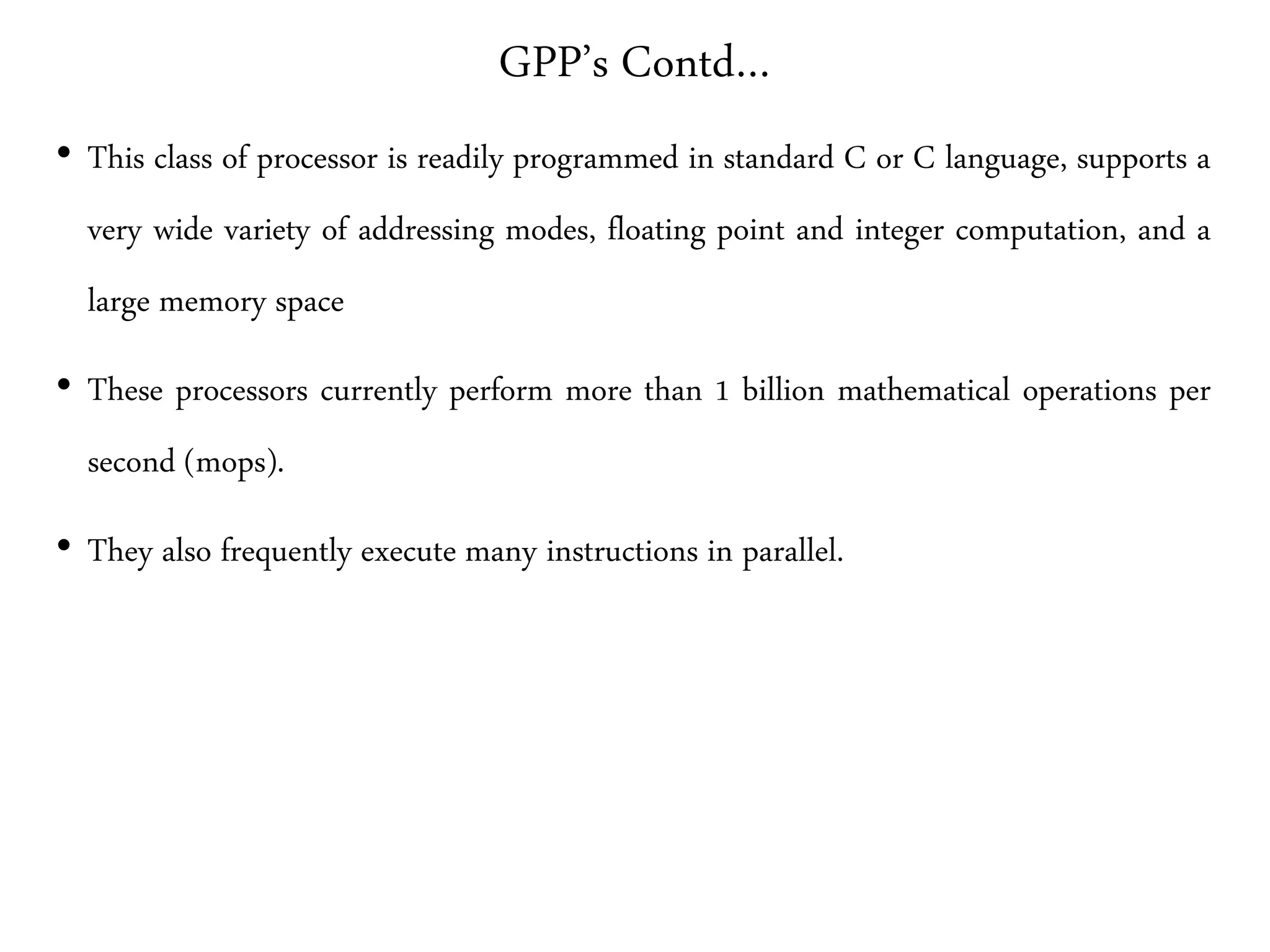 GPP’s Contd…
• This class of processor is readily programmed in standard C or C language, supports a
very wide variety of addressing modes, floating point and integer computation, and a
large memory space
• These processors currently perform more than 1 billion mathematical operations per
second (mops).
• They also frequently execute many instructions in parallel.
 