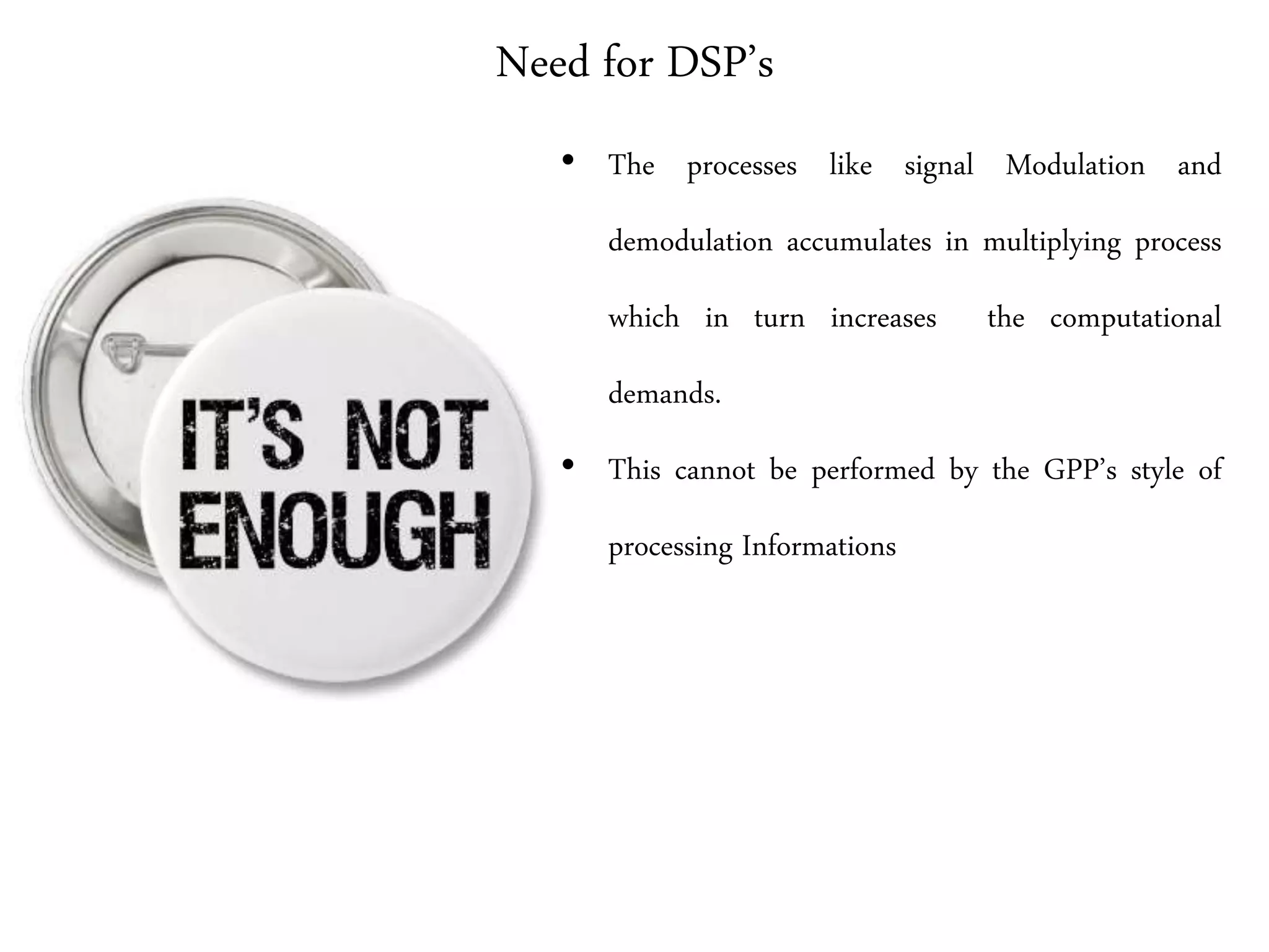 Need for DSP’s
• The processes like signal Modulation and
demodulation accumulates in multiplying process
which in turn increases the computational
demands.
• This cannot be performed by the GPP’s style of
processing Informations
 