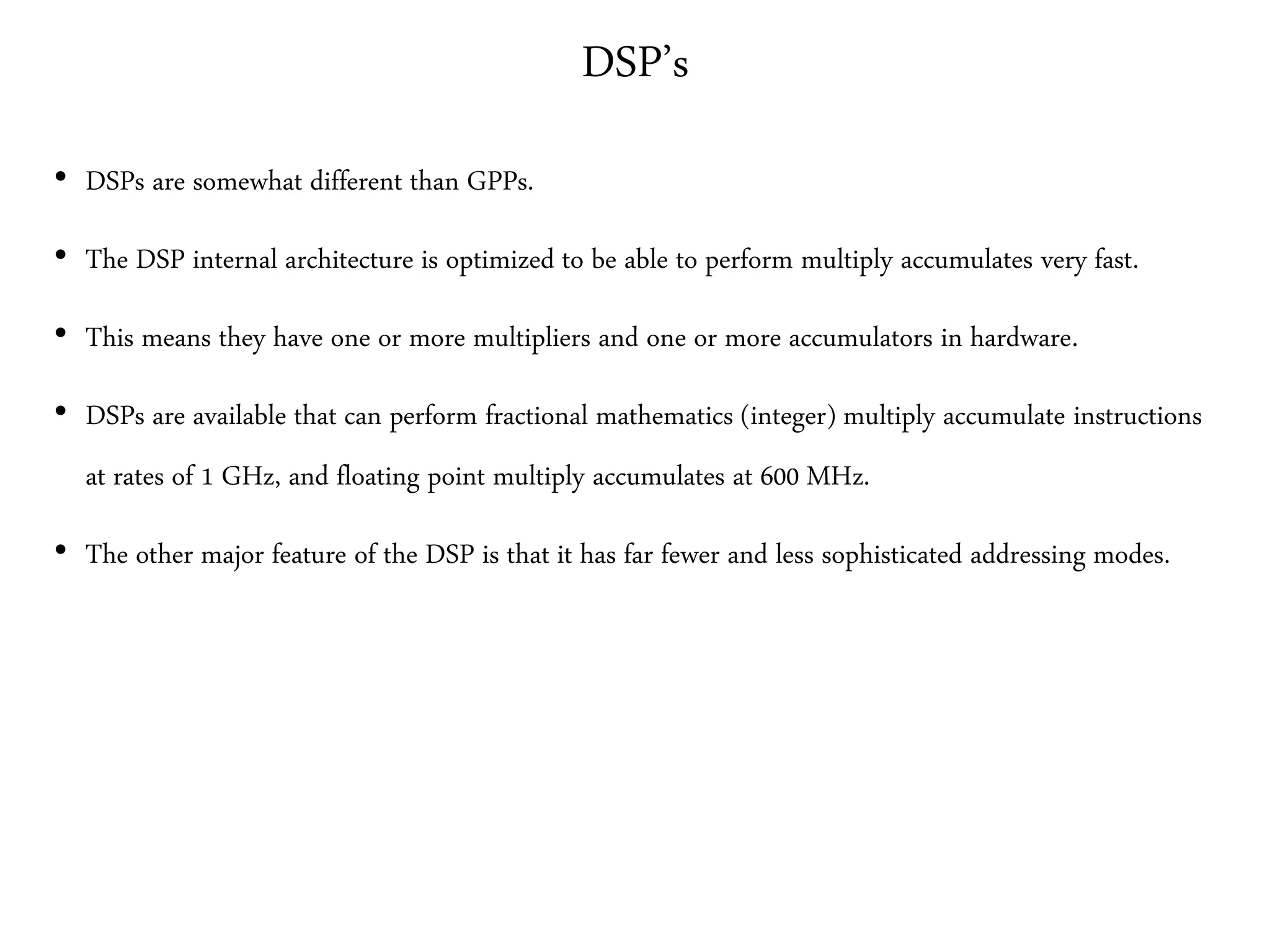 DSP’s
• DSPs are somewhat different than GPPs.
• The DSP internal architecture is optimized to be able to perform multiply accumulates very fast.
• This means they have one or more multipliers and one or more accumulators in hardware.
• DSPs are available that can perform fractional mathematics (integer) multiply accumulate instructions
at rates of 1 GHz, and floating point multiply accumulates at 600 MHz.
• The other major feature of the DSP is that it has far fewer and less sophisticated addressing modes.
 