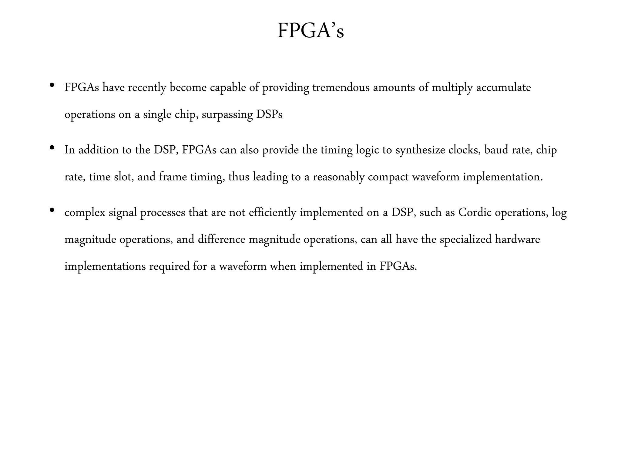FPGA’s
• FPGAs have recently become capable of providing tremendous amounts of multiply accumulate
operations on a single chip, surpassing DSPs
• In addition to the DSP, FPGAs can also provide the timing logic to synthesize clocks, baud rate, chip
rate, time slot, and frame timing, thus leading to a reasonably compact waveform implementation.
• complex signal processes that are not efficiently implemented on a DSP, such as Cordic operations, log
magnitude operations, and difference magnitude operations, can all have the specialized hardware
implementations required for a waveform when implemented in FPGAs.
 