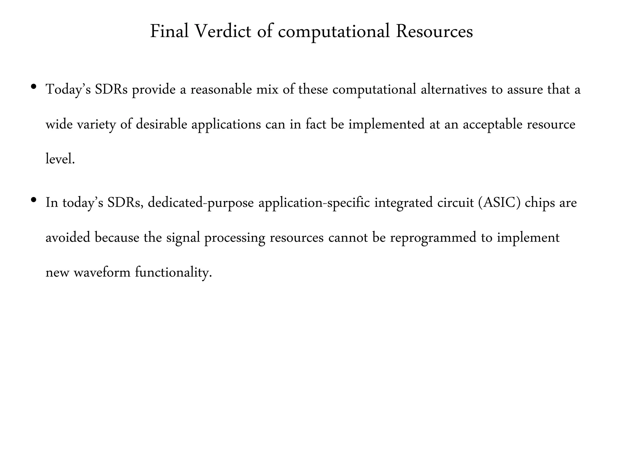 Final Verdict of computational Resources
• Today’s SDRs provide a reasonable mix of these computational alternatives to assure that a
wide variety of desirable applications can in fact be implemented at an acceptable resource
level.
• In today’s SDRs, dedicated-purpose application-specific integrated circuit (ASIC) chips are
avoided because the signal processing resources cannot be reprogrammed to implement
new waveform functionality.
 