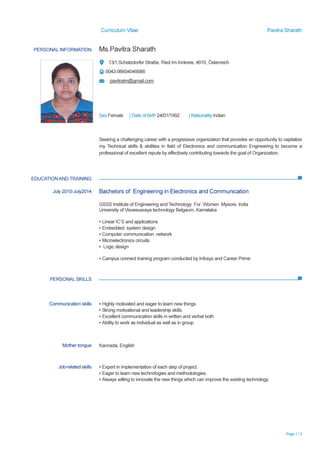 Curriculum Vitae Pavitra Sharath
Page 1 / 2
PERSONAL INFORMATION Ms.Pavitra Sharath
13/1,Schatzdorfer Straße, Ried Im Innkreis, 4910, Österreich
0043-06604049988
pavitratm@gmail.com
Sex Female | Date of birth 24/01/1992 | Nationality Indian
EDUCATIONAND TRAINING
PERSONAL SKILLS
Seeking a challenging career with a progressive organization that provides an opportunity to capitalize
my Technical skills & abilities in field of Electronics and communication Engineering to become a
professional of excellent repute by effectively contributing towards the goal of Organization.
July 2010-July2014 Bachelors of Engineering in Electronics and Communication
GSSS Institute of Engineering and Technology For Women Mysore, India
University of Visvesvaraya technology Belgaum, Karnataka
▪ Linear IC’S and applications
▪ Embedded system design
▪ Computer communication network
▪ Microelectronics circuits
▪ Logic design
▪ Campus connect training program conducted by Infosys and Career Prime
Communication skills ▪ Highly motivated and eager to learn new things.
▪ Strong motivational and leadership skills.
▪ Excellent communication skills in written and verbal both
▪ Ability to work as individual as well as in group.
Mother tongue Kannada, English
Job-related skills ▪ Expert in implementation of each step of project.
▪ Eager to learn new technologies and methodologies.
▪ Always willing to innovate the new things which can improve the existing technology.
 