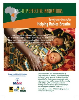Saving new lives with
Helping Babies Breathe
DRC-IHPEFFECTIVEINNOVATIONS
The Government of the Democratic Republic of
Congo (DRC) has set ambitious targets for improving
the country’s health system,in the wake of decades
of instability.The challenges are many:despite rapid
improvement in the last few years,under-five mortality
is still 104 per 1,000 live births;and maternal
mortality was nearly 85 out of 10,000 according to
the Demographic and Health Survey 2013.
Helping Babies Breathe (HBB) is helping newborns
survive neonatal asphyxia.
Integrated Health Project
in the Democratic Republic of Congo
“...I have a bicycle; sometimes the tire runs out of air.
I deliver babies; sometimes a baby’s lungs run out of air.
Now that I know how to reinflate lungs like a bicycle tire,
I know I could have saved many babies over the years.”
—Mama Christine, birth attendant
PhotobyRuiPires
 