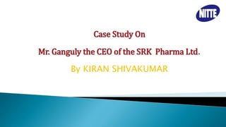 Case Study On
Mr. Ganguly the CEO of the SRK Pharma Ltd.
By KIRAN SHIVAKUMAR
 