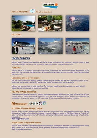 PRIVATE PROGRAMS - (The Life co- exc partner):
SKI TOURS:
TRAVEL SERVICES
Arttours give complete travel services. We focus to well understand our customer’s specific needs to give
service accordingly. We act as the own travel department of the corporate customers.
TICKETING:
Arttours, as an IATA agency issue all airline tickets. Customers can reach our ticketing department for 24
hours from their personal mobile numbers. We give all airline related services including loyalty program miles
registration etc.
ACCOMODATION AND TRANSFERS:
We use various worldwide agency booking systems to give the best and the most economical offers to our
customers. Many cases, we directly contact with hotels to finalise tailor made bookings.
Arttours use own vehicles for local transfers. For company meetings and congresses, we work with our
partner transfer companies for buses and coaches.
VISA AND TRAVEL INSURANCE:
Visa rules are changing frequently. Arttours having experienced field team and back office service to give
visa services. We also accompany customers when personal application or an appointment requested by
embassies. As a partner agency of AIG Insurance, Arttours issue al travel insurance policies.
MANAGEMENT
ALI KESAN – General Manager - Partner
Born in 1964 in Ankara, studied engineering and having MBA degree in International Management. Started
his career at Procter & Gamble and continued 18 years in Telecom sector as GM SonyEricsson, Turkcell VP
sales-marketing, founder partner of Telesales company-Telkonet and was board member of call center
association.
Mail: ali@arttours.com
AYSEN KESAN – Deputy GM - Partner
Born in 1969 in Ankara, studied Business Administration. She worked as stock exchange broker for many
years. Aysen as an executive partner, focus operation for events/meetings and incentive tours.
Mail: aysen@arttours.com
 