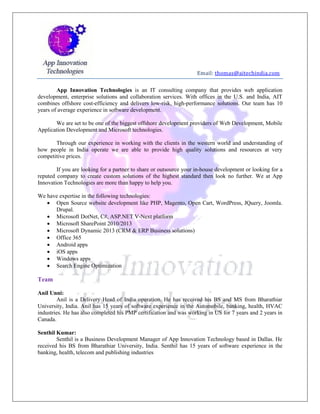 Email: thomas@aitechindia.com
App Innovation Technologies is an IT consulting company that provides web application
development, enterprise solutions and collaboration services. With offices in the U.S. and India, AIT
combines offshore cost-efficiency and delivers low-risk, high-performance solutions. Our team has 10
years of average experience in software development.
We are set to be one of the biggest offshore development providers of Web Development, Mobile
Application Development and Microsoft technologies.
Through our experience in working with the clients in the western world and understanding of
how people in India operate we are able to provide high quality solutions and resources at very
competitive prices.
If you are looking for a partner to share or outsource your in-house development or looking for a
reputed company to create custom solutions of the highest standard then look no further. We at App
Innovation Technologies are more than happy to help you.
We have expertise in the following technologies:
 Open Source website development like PHP, Magento, Open Cart, WordPress, JQuery, Joomla.
Drupal.
 Microsoft DotNet, C#, ASP.NET V-Next platform
 Microsoft SharePoint 2010/2013
 Microsoft Dynamic 2013 (CRM & ERP Business solutions)
 Office 365
 Android apps
 iOS apps
 Windows apps
 Search Engine Optimization
Team
Anil Unni:
Anil is a Delivery Head of India operation. He has received his BS and MS from Bharathiar
University, India. Anil has 15 years of software experience in the Automobile, banking, health, HVAC
industries. He has also completed his PMP certification and was working in US for 7 years and 2 years in
Canada.
Senthil Kumar:
Senthil is a Business Development Manager of App Innovation Technology based in Dallas. He
received his BS from Bharathiar University, India. Senthil has 15 years of software experience in the
banking, health, telecom and publishing industries
 