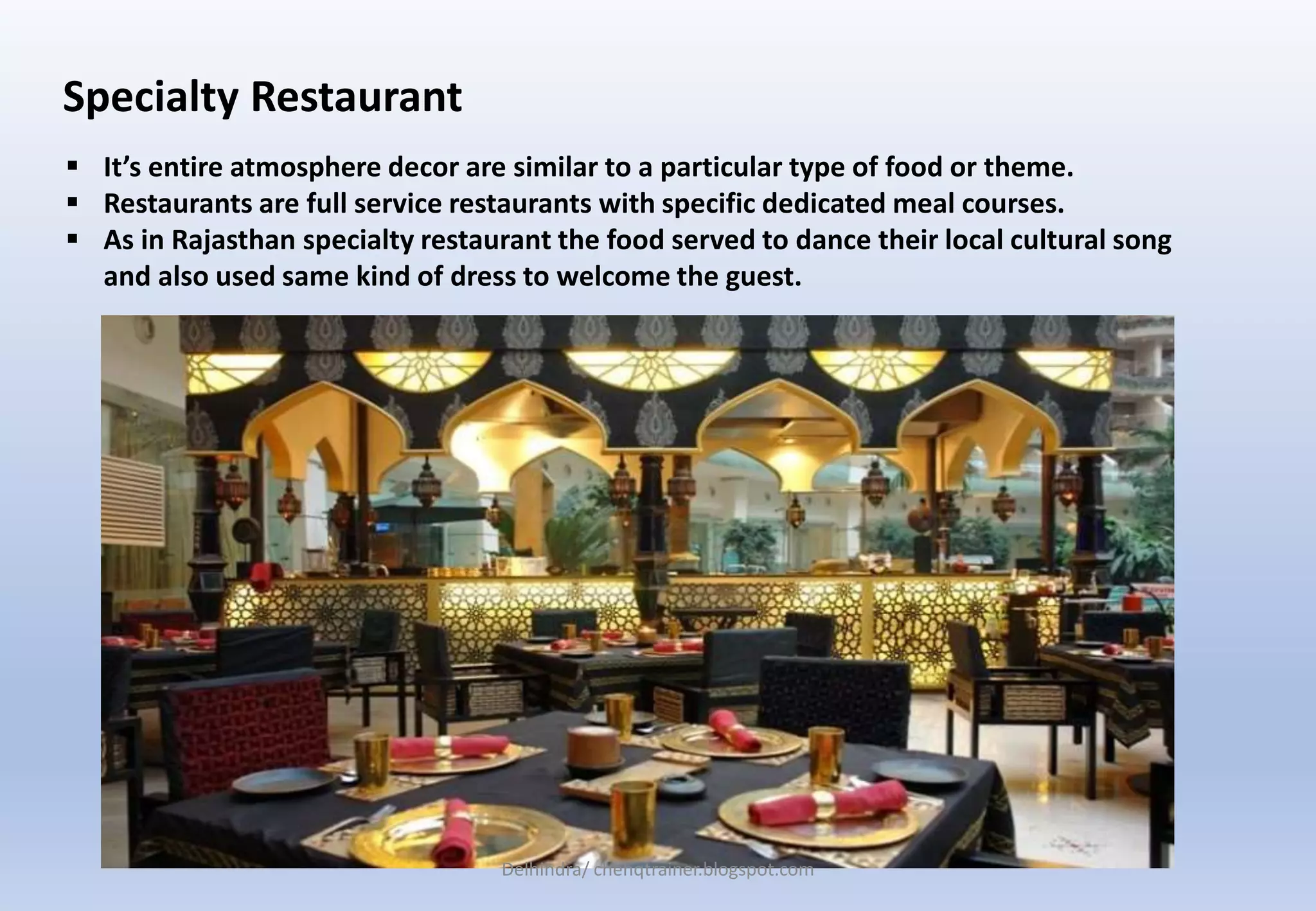 Specialty Restaurant
 It’s entire atmosphere decor are similar to a particular type of food or theme.
 Restaurants are full service restaurants with specific dedicated meal courses.
 As in Rajasthan specialty restaurant the food served to dance their local cultural song
and also used same kind of dress to welcome the guest.
Delhindra/ chehqtrainer.blogspot.com
 