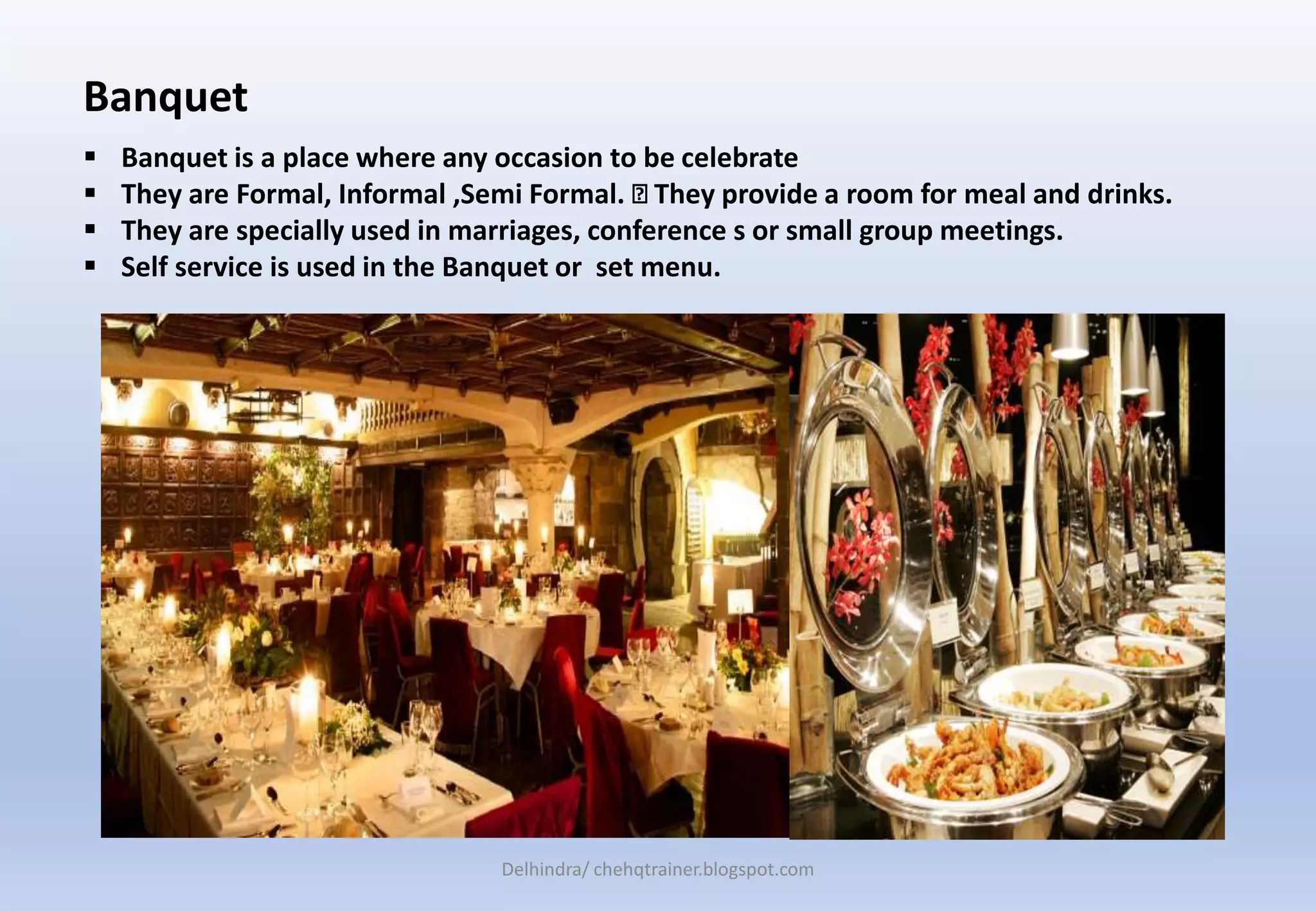 Banquet
 Banquet is a place where any occasion to be celebrate
 They are Formal, Informal ,Semi Formal. They provide a room for meal and drinks.
 They are specially used in marriages, conference s or small group meetings.
 Self service is used in the Banquet or set menu.
Delhindra/ chehqtrainer.blogspot.com
 