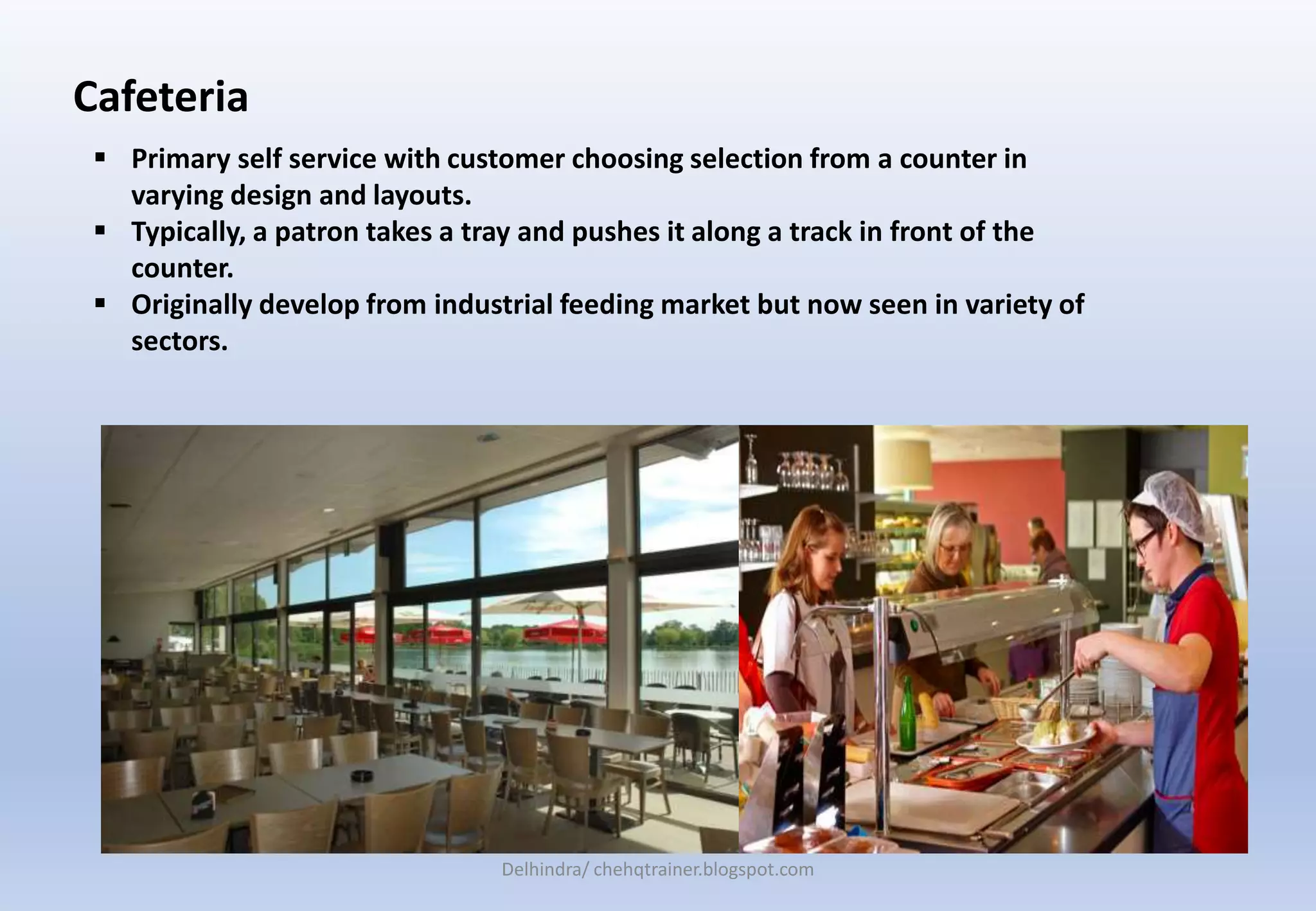 Cafeteria
 Primary self service with customer choosing selection from a counter in
varying design and layouts.
 Typically, a patron takes a tray and pushes it along a track in front of the
counter.
 Originally develop from industrial feeding market but now seen in variety of
sectors.
Delhindra/ chehqtrainer.blogspot.com
 