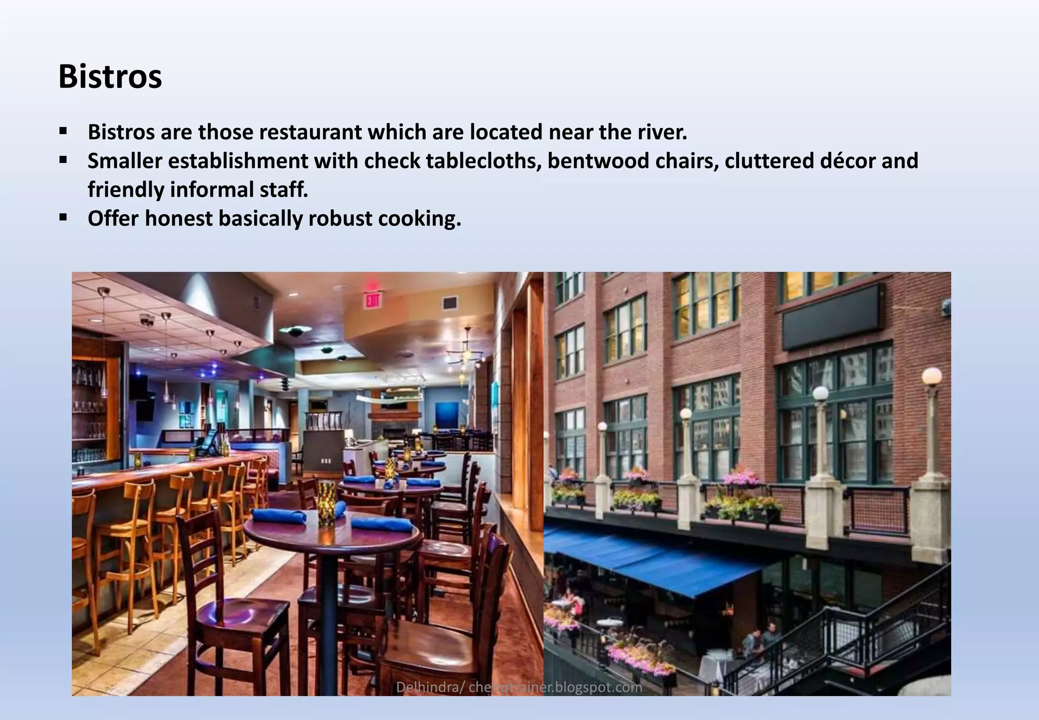 Bistros
 Bistros are those restaurant which are located near the river.
 Smaller establishment with check tablecloths, bentwood chairs, cluttered décor and
friendly informal staff.
 Offer honest basically robust cooking.
Delhindra/ chehqtrainer.blogspot.com
 