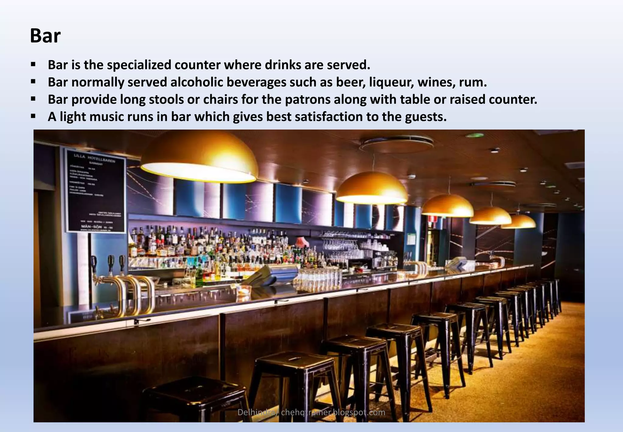 Bar
 Bar is the specialized counter where drinks are served.
 Bar normally served alcoholic beverages such as beer, liqueur, wines, rum.
 Bar provide long stools or chairs for the patrons along with table or raised counter.
 A light music runs in bar which gives best satisfaction to the guests.
Delhindra/ chehqtrainer.blogspot.com
 