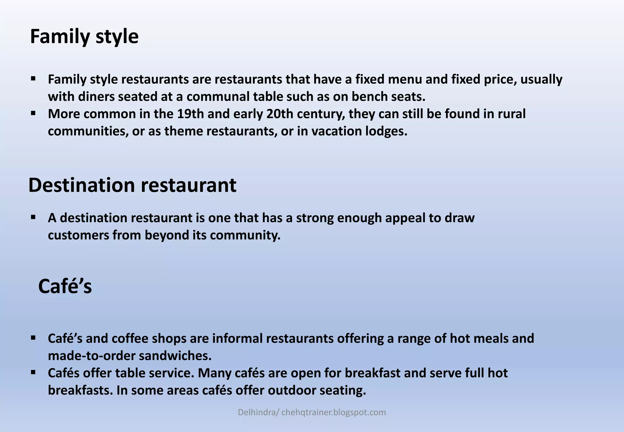 Family style
 Family style restaurants are restaurants that have a fixed menu and fixed price, usually
with diners seated at a communal table such as on bench seats.
 More common in the 19th and early 20th century, they can still be found in rural
communities, or as theme restaurants, or in vacation lodges.
Destination restaurant
 A destination restaurant is one that has a strong enough appeal to draw
customers from beyond its community.
 Café’s and coffee shops are informal restaurants offering a range of hot meals and
made-to-order sandwiches.
 Cafés offer table service. Many cafés are open for breakfast and serve full hot
breakfasts. In some areas cafés offer outdoor seating.
Café’s
Delhindra/ chehqtrainer.blogspot.com
 